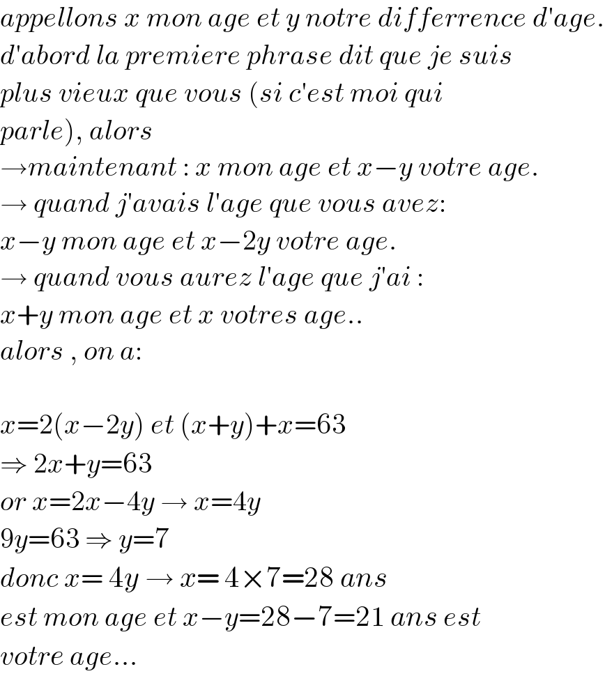 appellons x mon age et y notre differrence d′age.  d′abord la premiere phrase dit que je suis   plus vieux que vous (si c′est moi qui   parle), alors  →maintenant : x mon age et x−y votre age.  → quand j′avais l′age que vous avez:  x−y mon age et x−2y votre age.  → quand vous aurez l′age que j′ai :  x+y mon age et x votres age..  alors , on a:     x=2(x−2y) et (x+y)+x=63  ⇒ 2x+y=63  or x=2x−4y → x=4y  9y=63 ⇒ y=7  donc x= 4y → x= 4×7=28 ans  est mon age et x−y=28−7=21 ans est   votre age...  