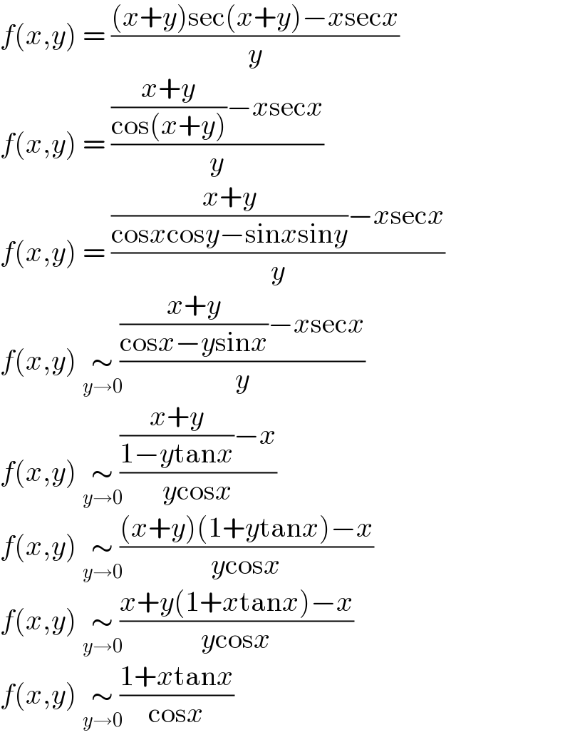 f(x,y) = (((x+y)sec(x+y)−xsecx)/y)  f(x,y) = ((((x+y)/(cos(x+y)))−xsecx)/y)  f(x,y) = ((((x+y)/(cosxcosy−sinxsiny))−xsecx)/y)  f(x,y) ∼_(y→0)  ((((x+y)/(cosx−ysinx))−xsecx)/y)  f(x,y) ∼_(y→0)  ((((x+y)/(1−ytanx))−x)/(ycosx))  f(x,y) ∼_(y→0)  (((x+y)(1+ytanx)−x)/(ycosx))  f(x,y) ∼_(y→0)  ((x+y(1+xtanx)−x)/(ycosx))  f(x,y) ∼_(y→0)  ((1+xtanx)/(cosx))  
