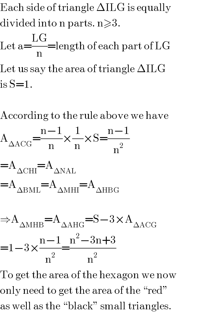 Each side of triangle ΔILG is equally  divided into n parts. n≥3.  Let a=((LG)/n)=length of each part of LG  Let us say the area of triangle ΔILG  is S=1.    According to the rule above we have  A_(ΔACG) =((n−1)/n)×(1/n)×S=((n−1)/n^2 )  =A_(ΔCHI) =A_(ΔNAL)   =A_(ΔBML) =A_(ΔMHI) =A_(ΔHBG)     ⇒A_(ΔMHB) =A_(ΔAHG) =S−3×A_(ΔACG)   =1−3×((n−1)/n^2 )=((n^2 −3n+3)/n^2 )  To get the area of the hexagon we now  only need to get the area of the “red”  as well as the “black” small triangles.  