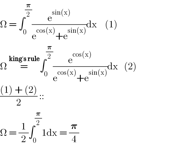 Ω = ∫_0 ^(𝛑/2) (e^(sin(x)) /(e^(cos(x)) +e^(sin(x)) ))dx    (1)  Ω =^(king′s rule) ∫_0 ^(𝛑/2) (e^(cos(x)) /(e^(cos(x)) +e^(sin(x)) ))dx   (2)  (((1) + (2))/2) ::  Ω = (1/2)∫_0 ^(𝛑/2) 1dx = (𝛑/4)  
