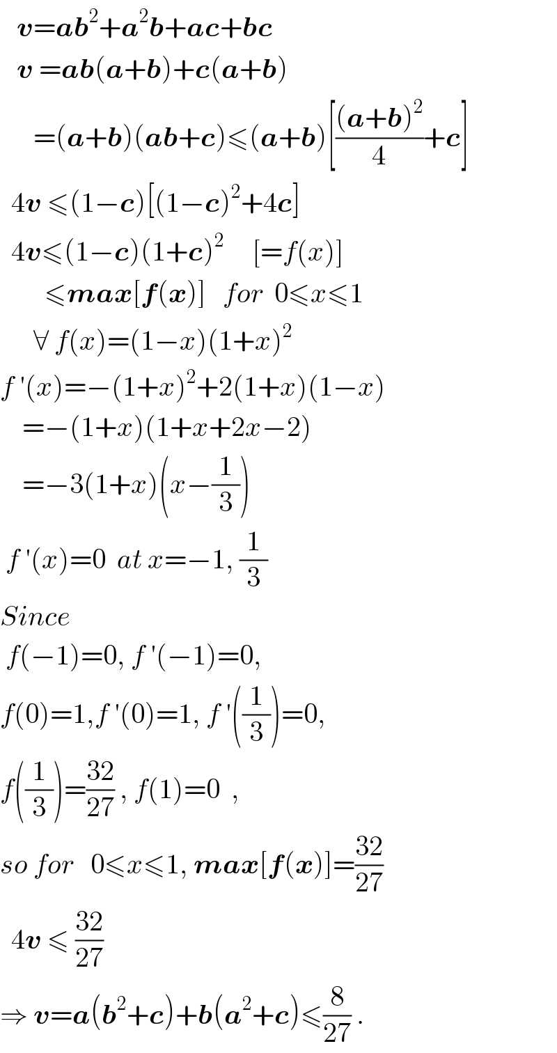    v=ab^2 +a^2 b+ac+bc     v =ab(a+b)+c(a+b)        =(a+b)(ab+c)≤(a+b)[(((a+b)^2 )/4)+c]    4v ≤(1−c)[(1−c)^2 +4c]    4v≤(1−c)(1+c)^2      [=f(x)]          ≤max[f(x)]   for  0≤x≤1        ∀ f(x)=(1−x)(1+x)^2   f ′(x)=−(1+x)^2 +2(1+x)(1−x)      =−(1+x)(1+x+2x−2)      =−3(1+x)(x−(1/3))   f ′(x)=0  at x=−1, (1/3)  Since   f(−1)=0, f ′(−1)=0,  f(0)=1,f ′(0)=1, f ′((1/3))=0,  f((1/3))=((32)/(27)) , f(1)=0  ,  so for   0≤x≤1, max[f(x)]=((32)/(27))    4v ≤ ((32)/(27))    ⇒ v=a(b^2 +c)+b(a^2 +c)≤(8/(27)) .  