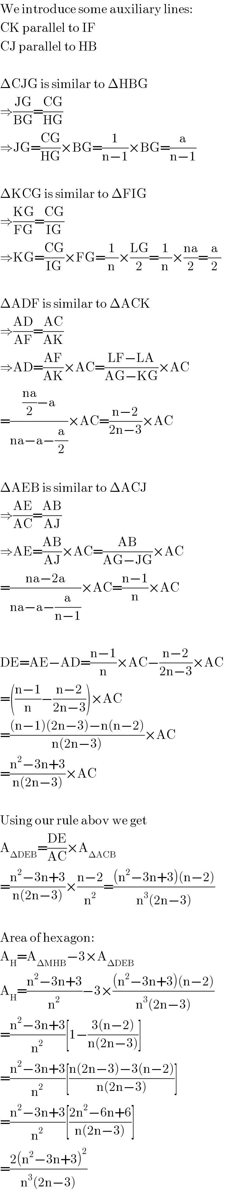 We introduce some auxiliary lines:  CK parallel to IF  CJ parallel to HB    ΔCJG is similar to ΔHBG  ⇒((JG)/(BG))=((CG)/(HG))  ⇒JG=((CG)/(HG))×BG=(1/(n−1))×BG=(a/(n−1))    ΔKCG is similar to ΔFIG  ⇒((KG)/(FG))=((CG)/(IG))  ⇒KG=((CG)/(IG))×FG=(1/n)×((LG)/2)=(1/n)×((na)/2)=(a/2)    ΔADF is similar to ΔACK  ⇒((AD)/(AF))=((AC)/(AK))  ⇒AD=((AF)/(AK))×AC=((LF−LA)/(AG−KG))×AC  =((((na)/2)−a)/(na−a−(a/2)))×AC=((n−2)/(2n−3))×AC    ΔAEB is similar to ΔACJ  ⇒((AE)/(AC))=((AB)/(AJ))  ⇒AE=((AB)/(AJ))×AC=((AB)/(AG−JG))×AC  =((na−2a)/(na−a−(a/(n−1))))×AC=((n−1)/n)×AC    DE=AE−AD=((n−1)/n)×AC−((n−2)/(2n−3))×AC  =(((n−1)/n)−((n−2)/(2n−3)))×AC  =(((n−1)(2n−3)−n(n−2))/(n(2n−3)))×AC  =((n^2 −3n+3)/(n(2n−3)))×AC    Using our rule abov we get  A_(ΔDEB) =((DE)/(AC))×A_(ΔACB)   =((n^2 −3n+3)/(n(2n−3)))×((n−2)/n^2 )=(((n^2 −3n+3)(n−2))/(n^3 (2n−3)))    Area of hexagon:  A_H =A_(ΔMHB) −3×A_(ΔDEB)   A_H =((n^2 −3n+3)/n^2 )−3×(((n^2 −3n+3)(n−2))/(n^3 (2n−3)))  =((n^2 −3n+3)/n^2 )[1−((3(n−2))/(n(2n−3)))]  =((n^2 −3n+3)/n^2 )[((n(2n−3)−3(n−2))/(n(2n−3)))]  =((n^2 −3n+3)/n^2 )[((2n^2 −6n+6)/(n(2n−3)))]  =((2(n^2 −3n+3)^2 )/(n^3 (2n−3)))  