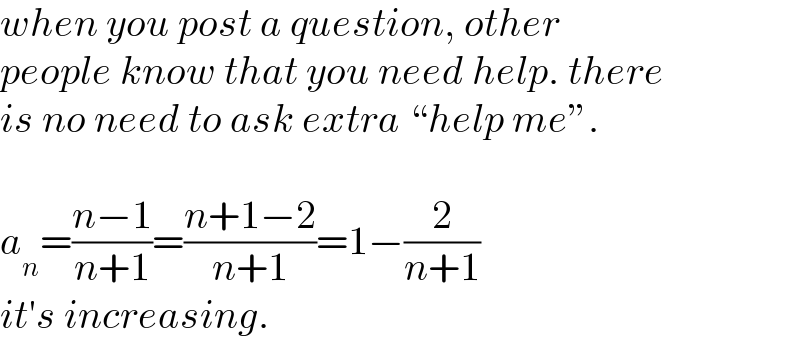 when you post a question, other  people know that you need help. there  is no need to ask extra “help me”.    a_n =((n−1)/(n+1))=((n+1−2)/(n+1))=1−(2/(n+1))  it′s increasing.  