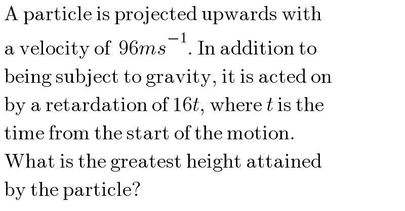  A particle is projected upwards with   a velocity of  96ms^(−1) . In addition to   being subject to gravity, it is acted on   by a retardation of 16t, where t is the   time from the start of the motion.   What is the greatest height attained   by the particle?  