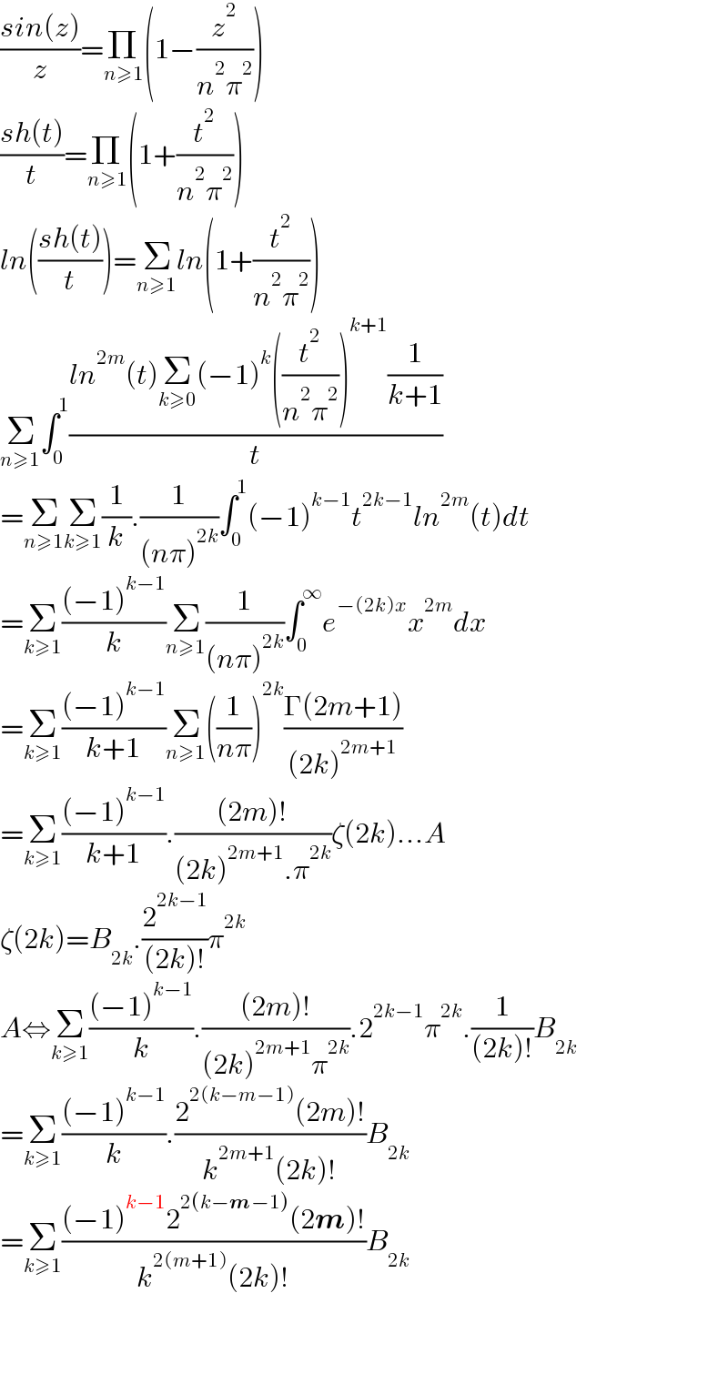((sin(z))/z)=Π_(n≥1) (1−(z^2 /(n^2 π^2 )))  ((sh(t))/t)=Π_(n≥1) (1+(t^2 /(n^2 π^2 )))  ln(((sh(t))/t))=Σ_(n≥1) ln(1+(t^2 /(n^2 π^2 )))  Σ_(n≥1) ∫_0 ^1 ((ln^(2m) (t)Σ_(k≥0) (−1)^k ((t^2 /(n^2 π^2 )))^(k+1) (1/(k+1)))/t)  =Σ_(n≥1) Σ_(k≥1) (1/k).(1/((nπ)^(2k) ))∫_0 ^1 (−1)^(k−1) t^(2k−1) ln^(2m) (t)dt  =Σ_(k≥1) (((−1)^(k−1) )/k)Σ_(n≥1) (1/((nπ)^(2k) ))∫_0 ^∞ e^(−(2k)x) x^(2m) dx  =Σ_(k≥1) (((−1)^(k−1) )/(k+1))Σ_(n≥1) ((1/(nπ)))^(2k) ((Γ(2m+1))/((2k)^(2m+1) ))  =Σ_(k≥1) (((−1)^(k−1) )/(k+1)).(((2m)!)/((2k)^(2m+1) .π^(2k) ))ζ(2k)...A  ζ(2k)=B_(2k) .(2^(2k−1) /((2k)!))π^(2k)   A⇔Σ_(k≥1) (((−1)^(k−1) )/k).(((2m)!)/((2k)^(2m+1) π^(2k) )).2^(2k−1) π^(2k) .(1/((2k)!))B_(2k)   =Σ_(k≥1) (((−1)^(k−1) )/k).((2^(2(k−m−1)) (2m)!)/(k^(2m+1) (2k)!))B_(2k)   =Σ_(k≥1) (((−1)^(k−1) 2^(2(k−m−1)) (2m)!)/(k^(2(m+1)) (2k)!))B_(2k)       