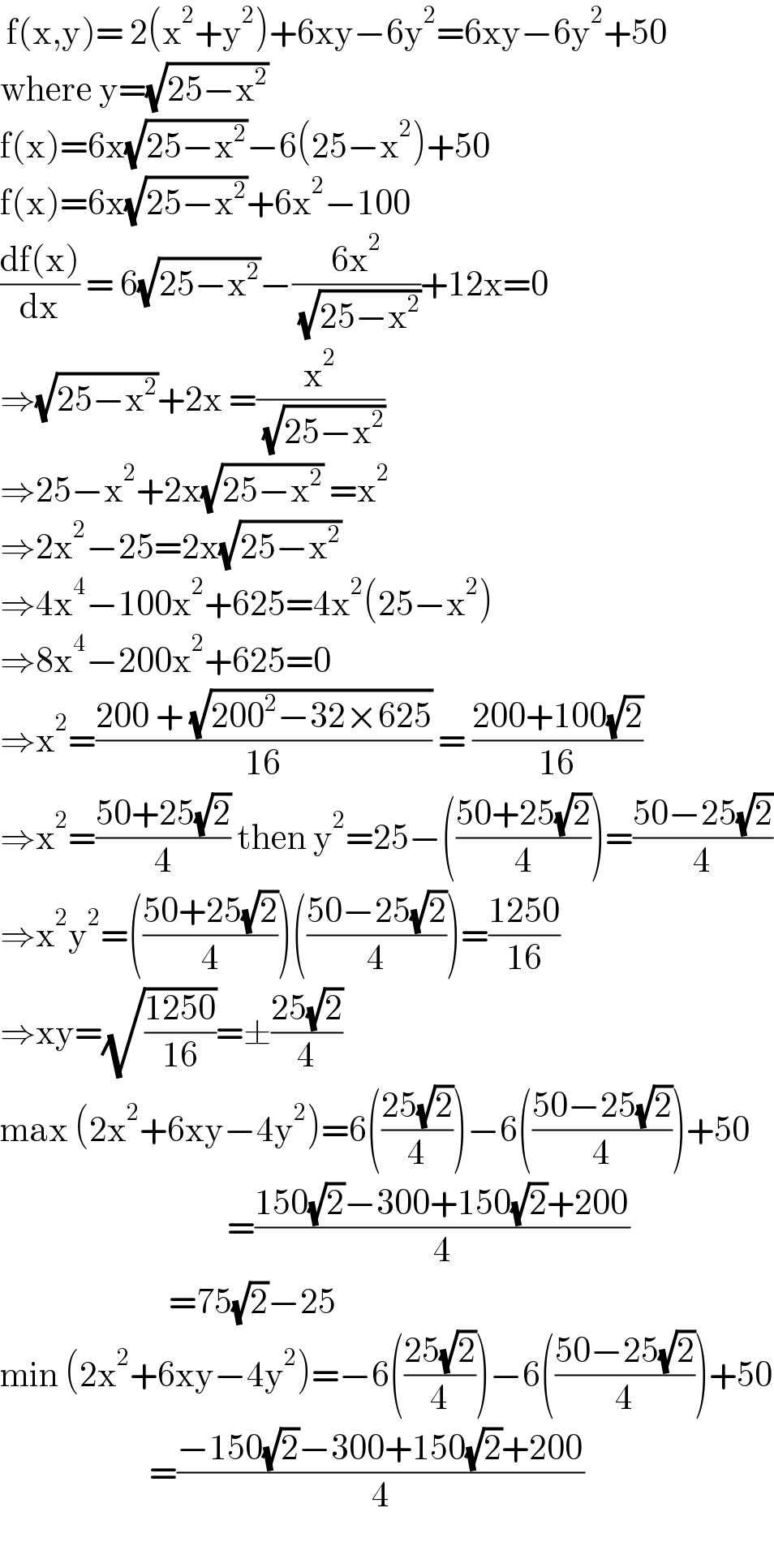 f(x,y)= 2(x^2 +y^2 )+6xy−6y^2 =6xy−6y^2 +50  where y=(√(25−x^2 ))  f(x)=6x(√(25−x^2 ))−6(25−x^2 )+50  f(x)=6x(√(25−x^2 ))+6x^2 −100  ((df(x))/dx) = 6(√(25−x^2 ))−((6x^2 )/( (√(25−x^2 ))))+12x=0  ⇒(√(25−x^2 ))+2x =(x^2 /( (√(25−x^2 ))))  ⇒25−x^2 +2x(√(25−x^2 )) =x^2   ⇒2x^2 −25=2x(√(25−x^2 ))  ⇒4x^4 −100x^2 +625=4x^2 (25−x^2 )  ⇒8x^4 −200x^2 +625=0  ⇒x^2 =((200 + (√(200^2 −32×625)))/(16)) = ((200+100(√2))/(16))  ⇒x^2 =((50+25(√2))/4) then y^2 =25−(((50+25(√2))/4))=((50−25(√2))/4)  ⇒x^2 y^2 =(((50+25(√2))/4))(((50−25(√2))/4))=((1250)/(16))  ⇒xy=(√((1250)/(16)))=±((25(√2))/4)  max (2x^2 +6xy−4y^2 )=6(((25(√2))/4))−6(((50−25(√2))/4))+50                                     =((150(√2)−300+150(√2)+200)/4)                            =75(√2)−25  min (2x^2 +6xy−4y^2 )=−6(((25(√2))/4))−6(((50−25(√2))/4))+50                         =((−150(√2)−300+150(√2)+200)/4)    