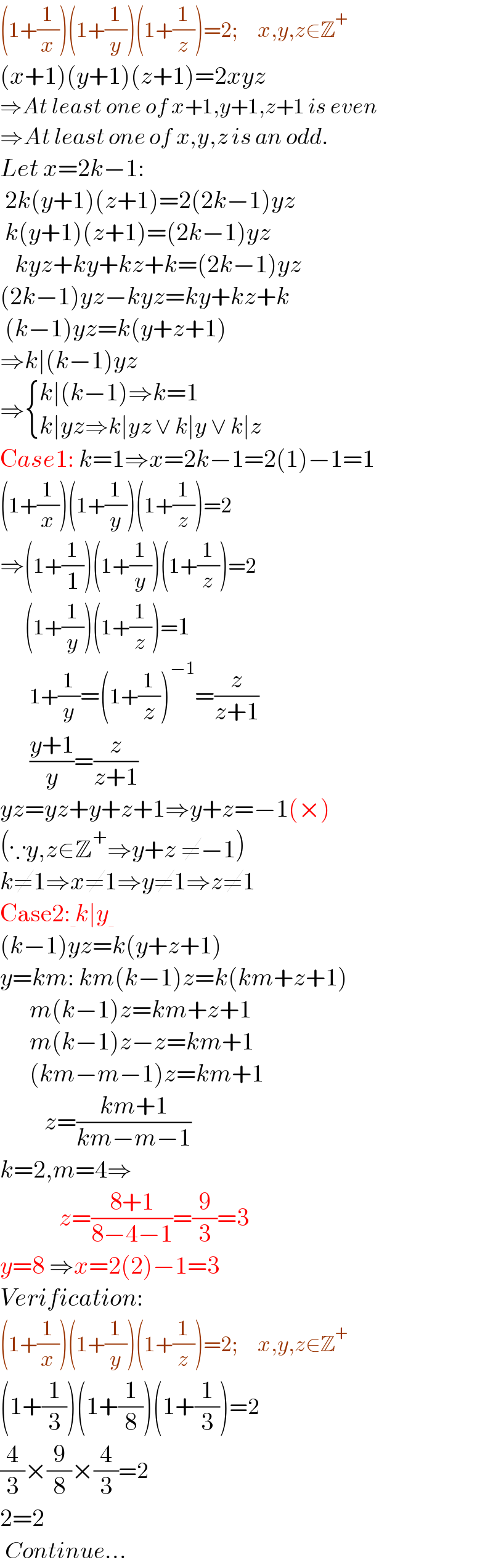 (1+(1/x))(1+(1/y))(1+(1/z))=2;    x,y,z∈Z^+   (x+1)(y+1)(z+1)=2xyz  ⇒At least one of x+1,y+1,z+1 is even  ⇒At least one of x,y,z is an odd.  Let x=2k−1:   2k(y+1)(z+1)=2(2k−1)yz   k(y+1)(z+1)=(2k−1)yz     kyz+ky+kz+k=(2k−1)yz  (2k−1)yz−kyz=ky+kz+k   (k−1)yz=k(y+z+1)  ⇒k∣(k−1)yz  ⇒ { ((k∣(k−1)⇒k=1)),((k∣yz⇒k∣yz ∨ k∣y ∨ k∣z)) :}  Case1: k=1⇒x=2k−1=2(1)−1=1  (1+(1/x))(1+(1/y))(1+(1/z))=2  ⇒(1+(1/1))(1+(1/y))(1+(1/z))=2       (1+(1/y))(1+(1/z))=1        1+(1/y)=(1+(1/z))^(−1) =(z/(z+1))        ((y+1)/y)=(z/(z+1))  yz=yz+y+z+1⇒y+z=−1(×)  (∵y,z∈Z^+ ⇒y+z ≠−1)  k≠1⇒x≠1⇒y≠1⇒z≠1  Case2: k∣y   (k−1)yz=k(y+z+1)  y=km: km(k−1)z=k(km+z+1)        m(k−1)z=km+z+1        m(k−1)z−z=km+1        (km−m−1)z=km+1           z=((km+1)/(km−m−1))  k=2,m=4⇒              z=((8+1)/(8−4−1))=(9/3)=3  y=8 ⇒x=2(2)−1=3  Verification:  (1+(1/x))(1+(1/y))(1+(1/z))=2;    x,y,z∈Z^+   (1+(1/3))(1+(1/8))(1+(1/3))=2  (4/3)×(9/8)×(4/3)=2  2=2   Continue...       