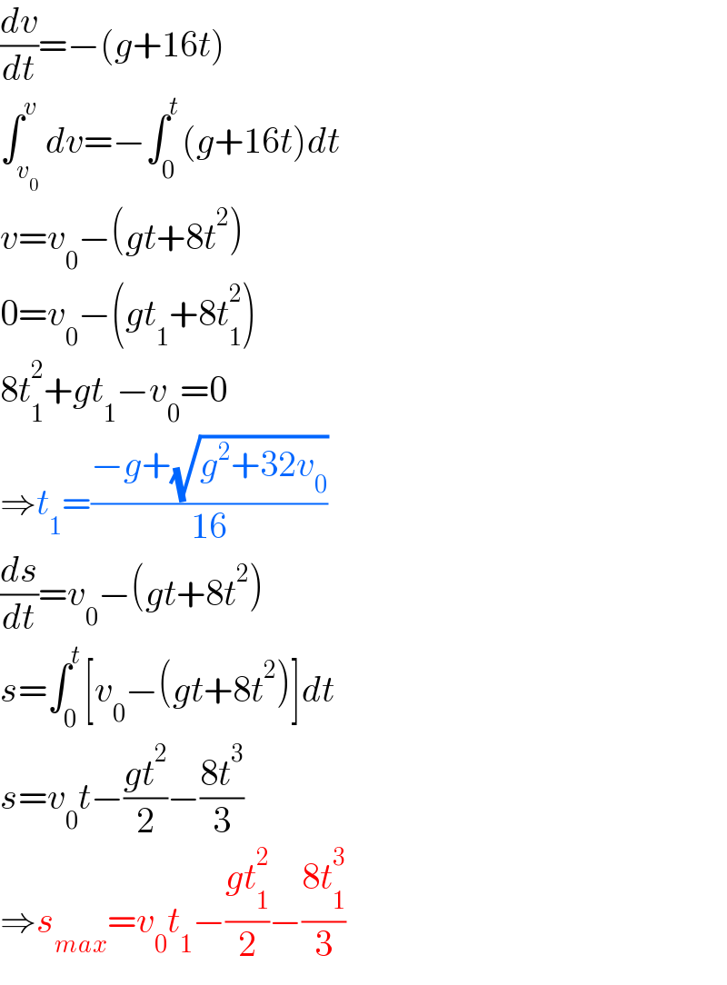 (dv/dt)=−(g+16t)  ∫_v_0  ^v dv=−∫_0 ^t (g+16t)dt  v=v_0 −(gt+8t^2 )  0=v_0 −(gt_1 +8t_1 ^2 )  8t_1 ^2 +gt_1 −v_0 =0  ⇒t_1 =((−g+(√(g^2 +32v_0 )))/(16))  (ds/dt)=v_0 −(gt+8t^2 )  s=∫_0 ^t [v_0 −(gt+8t^2 )]dt  s=v_0 t−((gt^2 )/2)−((8t^3 )/3)  ⇒s_(max) =v_0 t_1 −((gt_1 ^2 )/2)−((8t_1 ^3 )/3)  