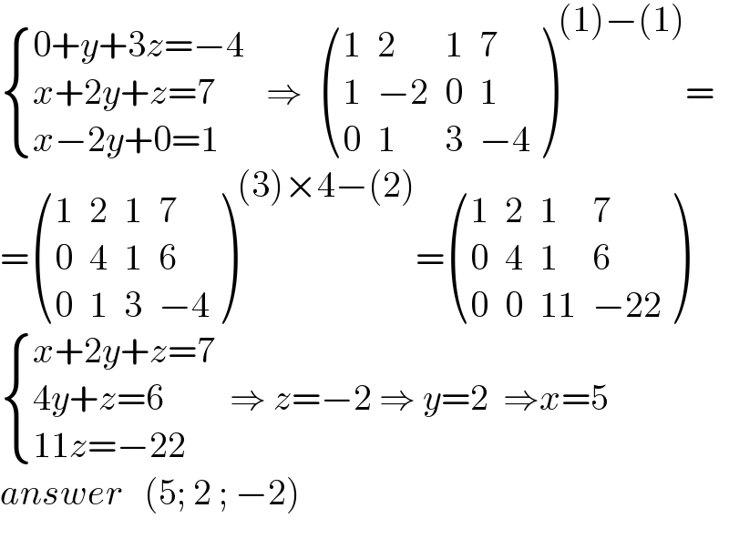  { ((0+y+3z=−4)),((x+2y+z=7)),((x−2y+0=1)) :}   ⇒   ((1,2,1,7),(1,(−2),0,1),(0,1,3,(−4)) )^((1)−(1)) =  = ((1,2,1,7),(0,4,1,6),(0,1,3,(−4)) )^((3)×4−(2)) = ((1,2,1,7),(0,4,1,6),(0,0,(11),(−22)) )   { ((x+2y+z=7)),((4y+z=6)),((11z=−22)) :}  ⇒ z=−2 ⇒ y=2  ⇒x=5  answer   (5; 2 ; −2)    