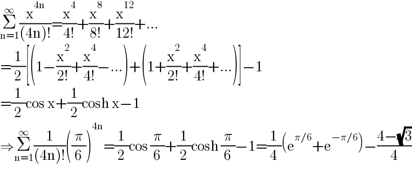 Σ_(n=1) ^∞ (x^(4n) /((4n)!))=(x^4 /(4!))+(x^8 /(8!))+(x^(12) /(12!))+...  =(1/2)[(1−(x^2 /(2!))+(x^4 /(4!))−...)+(1+(x^2 /(2!))+(x^4 /(4!))+...)]−1  =(1/2)cos x+(1/2)cosh x−1  ⇒Σ_(n=1) ^∞ (1/((4n)!))((π/6))^(4n) =(1/2)cos (π/6)+(1/2)cosh (π/6)−1=(1/4)(e^(π/6) +e^(−π/6) )−((4−(√3))/4)  