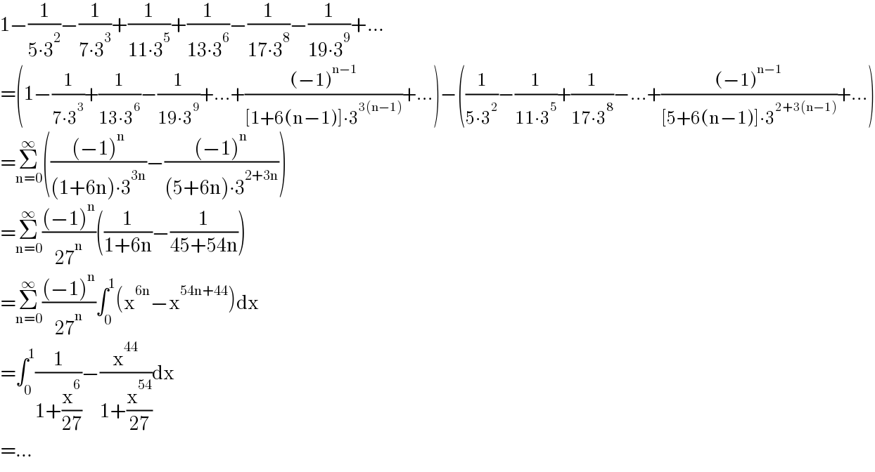 1−(1/(5∙3^2 ))−(1/(7∙3^3 ))+(1/(11∙3^5 ))+(1/(13∙3^6 ))−(1/(17∙3^8 ))−(1/(19∙3^9 ))+...  =(1−(1/(7∙3^3 ))+(1/(13∙3^6 ))−(1/(19∙3^9 ))+...+(((−1)^(n−1) )/([1+6(n−1)]∙3^(3(n−1)) ))+...)−((1/(5∙3^2 ))−(1/(11∙3^5 ))+(1/(17∙3^8 ))−...+(((−1)^(n−1) )/([5+6(n−1)]∙3^(2+3(n−1)) ))+...)  =Σ_(n=0) ^∞ ((((−1)^n )/((1+6n)∙3^(3n) ))−(((−1)^n )/((5+6n)∙3^(2+3n) )))  =Σ_(n=0) ^∞ (((−1)^n )/(27^n ))((1/(1+6n))−(1/(45+54n)))  =Σ_(n=0) ^∞ (((−1)^n )/(27^n ))∫_0 ^1 (x^(6n) −x^(54n+44) )dx  =∫_0 ^1 (1/(1+(x^6 /(27))))−(x^(44) /(1+(x^(54) /(27))))dx  =...  