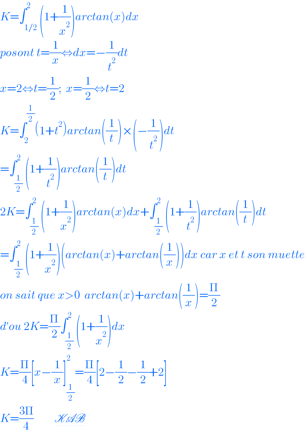 K=∫_(1/2) ^2 (1+(1/x^2 ))arctan(x)dx  posont t=(1/x)⇔dx=−(1/t^2 )dt  x=2⇔t=(1/2);  x=(1/2)⇔t=2  K=∫_2 ^(1/2) (1+t^2 )arctan((1/t))×(−(1/t^2 ))dt  =∫_(1/2) ^2 (1+(1/t^2 ))arctan((1/t))dt  2K=∫_(1/2) ^2 (1+(1/x^2 ))arctan(x)dx+∫_(1/2) ^2 (1+(1/t^2 ))arctan((1/t))dt  =∫_(1/2) ^2 (1+(1/x^2 ))(arctan(x)+arctan((1/x)))dx car x et t son muette  on sait que x>0  arctan(x)+arctan((1/x))=(Π/2)  d′ou 2K=(Π/2)∫_(1/2) ^2 (1+(1/x^2 ))dx  K=(Π/4)[x−(1/x)]_(1/2) ^2 =(Π/4)[2−(1/2)−(1/2)+2]  K=((3Π)/4)         KAB  