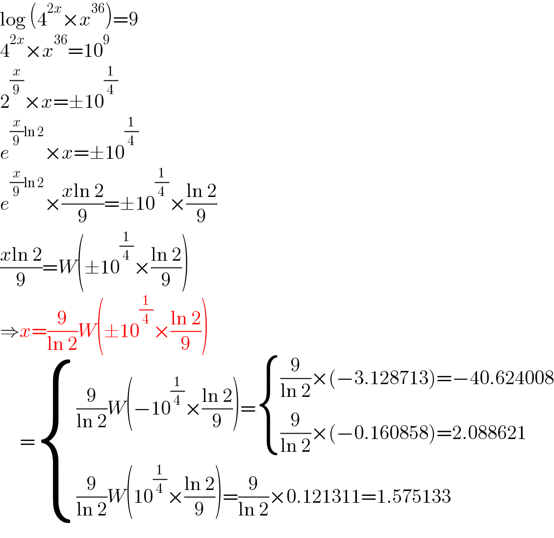 log (4^(2x) ×x^(36) )=9  4^(2x) ×x^(36) =10^9   2^(x/9) ×x=±10^(1/4)   e^((x/9)ln 2) ×x=±10^(1/4)   e^((x/9)ln 2) ×((xln 2)/9)=±10^(1/4) ×((ln 2)/9)  ((xln 2)/9)=W(±10^(1/4) ×((ln 2)/9))  ⇒x=(9/(ln 2))W(±10^(1/4) ×((ln 2)/9))       = { (((9/(ln 2))W(−10^(1/4) ×((ln 2)/9))= { (((9/(ln 2))×(−3.128713)=−40.624008)),(((9/(ln 2))×(−0.160858)=2.088621)) :})),(((9/(ln 2))W(10^(1/4) ×((ln 2)/9))=(9/(ln 2))×0.121311=1.575133)) :}  