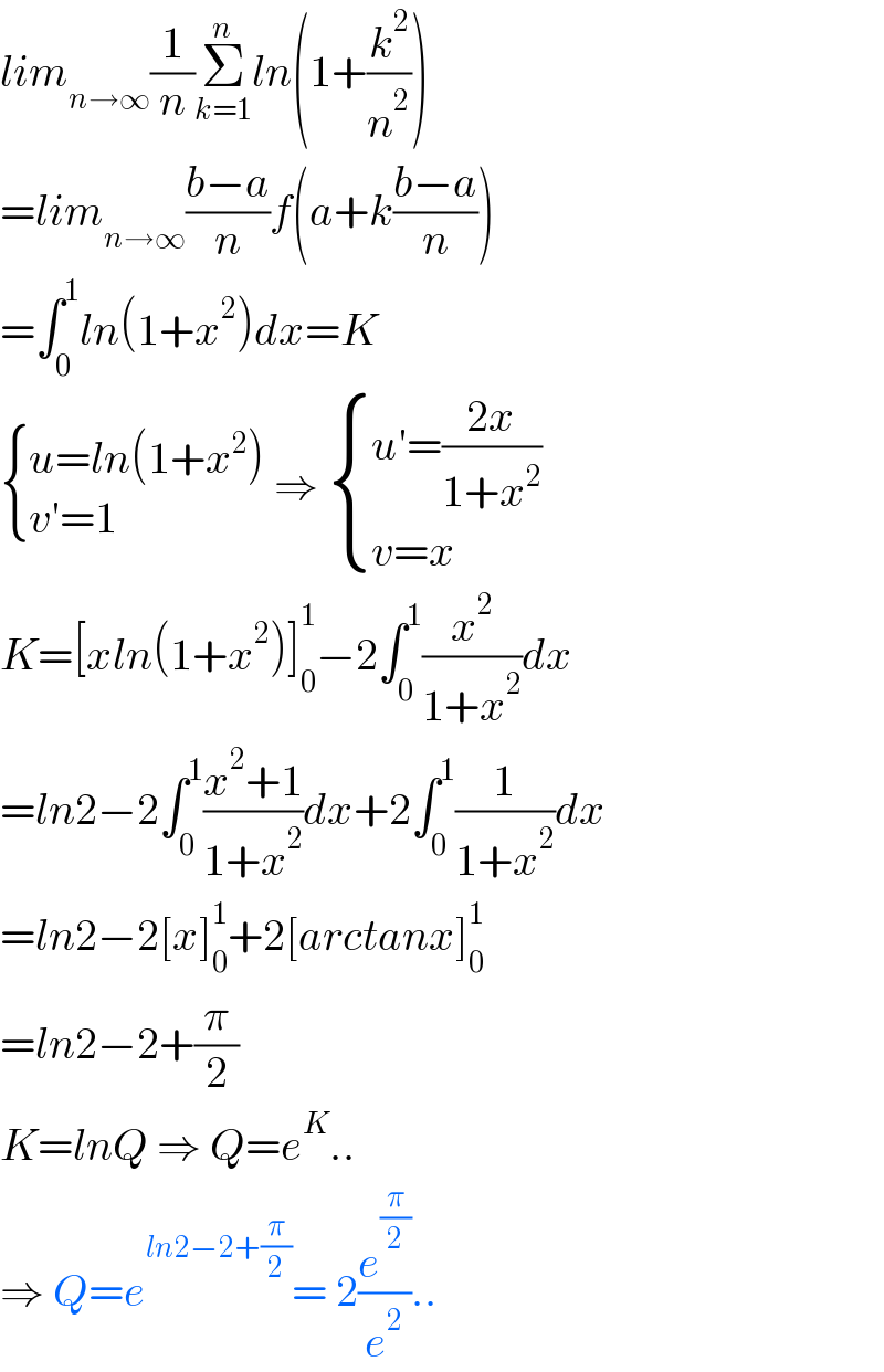 lim_(n→∞) (1/n)Σ_(k=1) ^n ln(1+(k^2 /n^2 ))  =lim_(n→∞) ((b−a)/n)f(a+k((b−a)/n))  =∫_0 ^1 ln(1+x^2 )dx=K   { ((u=ln(1+x^2 ))),((v′=1)) :} ⇒  { ((u′=((2x)/(1+x^2 )))),((v=x)) :}  K=[xln(1+x^2 )]_0 ^1 −2∫_0 ^1 (x^2 /(1+x^2 ))dx  =ln2−2∫_0 ^1 ((x^2 +1)/(1+x^2 ))dx+2∫_0 ^1 (1/(1+x^2 ))dx  =ln2−2[x]_0 ^1 +2[arctanx]_0 ^1   =ln2−2+(π/2)  K=lnQ ⇒ Q=e^K ..  ⇒ Q=e^(ln2−2+(π/2)) = 2(e^(π/2) /e^2 )..  
