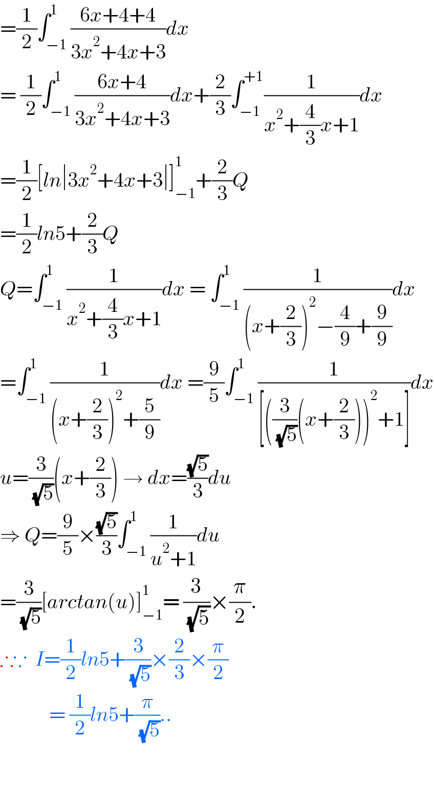 =(1/2)∫_(−1) ^1 ((6x+4+4)/(3x^2 +4x+3))dx   = (1/2)∫_(−1) ^1 ((6x+4)/(3x^2 +4x+3))dx+(2/3)∫_(−1) ^(+1) (1/(x^2 +(4/3)x+1))dx  =(1/2)[ln∣3x^2 +4x+3∣]_(−1) ^1 +(2/3)Q  =(1/2)ln5+(2/3)Q  Q=∫_(−1) ^1 (1/(x^2 +(4/3)x+1))dx = ∫_(−1) ^1 (1/((x+(2/3))^2 −(4/9)+(9/9)))dx  =∫_(−1) ^1 (1/((x+(2/3))^2 +(5/9)))dx =(9/5)∫_(−1) ^1 (1/([((3/( (√5)))(x+(2/3)))^2 +1]))dx  u=(3/( (√5)))(x+(2/3)) → dx=((√5)/3)du  ⇒ Q=(9/5)×((√5)/3)∫_(−1) ^1 (1/(u^2 +1))du  =(3/( (√5)))[arctan(u)]_(−1) ^1 = (3/( (√5)))×(π/2).  ∴∵  I=(1/2)ln5+(3/( (√5)))×(2/3)×(π/2)              = (1/2)ln5+(π/( (√5)))..      