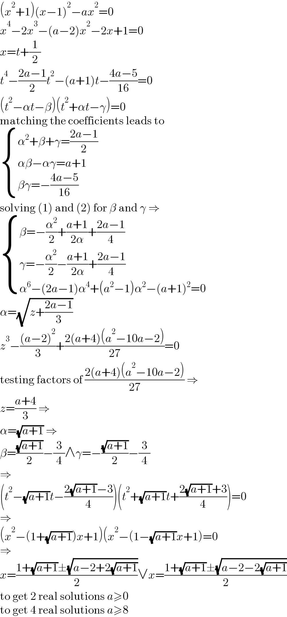 (x^2 +1)(x−1)^2 −ax^2 =0  x^4 −2x^3 −(a−2)x^2 −2x+1=0  x=t+(1/2)  t^4 −((2a−1)/2)t^2 −(a+1)t−((4a−5)/(16))=0  (t^2 −αt−β)(t^2 +αt−γ)=0  matching the coefficients leads to   { ((α^2 +β+γ=((2a−1)/2))),((αβ−αγ=a+1)),((βγ=−((4a−5)/(16)))) :}  solving (1) and (2) for β and γ ⇒   { ((β=−(α^2 /2)+((a+1)/(2α))+((2a−1)/4))),((γ=−(α^2 /2)−((a+1)/(2α))+((2a−1)/4))),((α^6 −(2a−1)α^4 +(a^2 −1)α^2 −(a+1)^2 =0)) :}  α=(√(z+((2a−1)/3)))  z^3 −(((a−2)^2 )/3)+((2(a+4)(a^2 −10a−2))/(27))=0  testing factors of ((2(a+4)(a^2 −10a−2))/(27)) ⇒  z=((a+4)/3) ⇒  α=(√(a+1)) ⇒  β=((√(a+1))/2)−(3/4)∧γ=−((√(a+1))/2)−(3/4)  ⇒  (t^2 −(√(a+1))t−((2(√(a+1))−3)/4))(t^2 +(√(a+1))t+((2(√(a+1))+3)/4))=0  ⇒  (x^2 −(1+(√(a+1)))x+1)(x^2 −(1−(√(a+1))x+1)=0  ⇒  x=((1+(√(a+1))±(√(a−2+2(√(a+1)))))/2)∨x=((1+(√(a+1))±(√(a−2−2(√(a+1)))))/2)  to get 2 real solutions a≥0  to get 4 real solutions a≥8  
