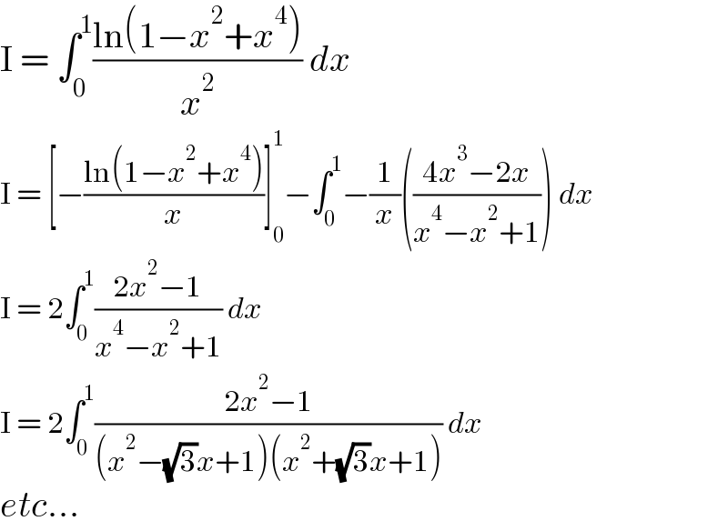 I = ∫_0 ^1 ((ln(1−x^2 +x^4 ))/x^2 ) dx  I = [−((ln(1−x^2 +x^4 ))/x)]_0 ^1 −∫_0 ^1 −(1/x)(((4x^3 −2x)/(x^4 −x^2 +1))) dx  I = 2∫_0 ^1 ((2x^2 −1)/(x^4 −x^2 +1)) dx  I = 2∫_0 ^1 ((2x^2 −1)/((x^2 −(√3)x+1)(x^2 +(√3)x+1))) dx  etc...  