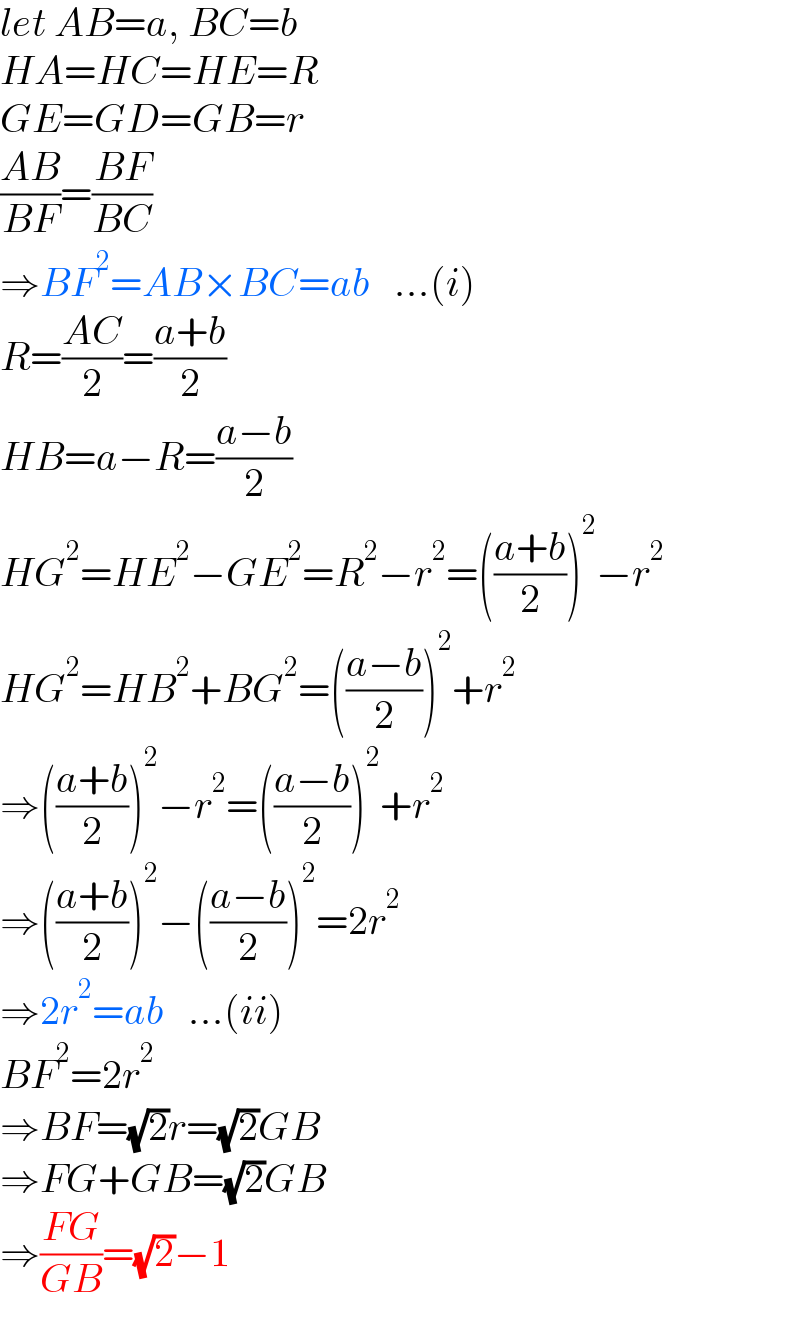 let AB=a, BC=b  HA=HC=HE=R  GE=GD=GB=r  ((AB)/(BF))=((BF)/(BC))  ⇒BF^2 =AB×BC=ab   ...(i)  R=((AC)/2)=((a+b)/2)  HB=a−R=((a−b)/2)  HG^2 =HE^2 −GE^2 =R^2 −r^2 =(((a+b)/2))^2 −r^2   HG^2 =HB^2 +BG^2 =(((a−b)/2))^2 +r^2   ⇒(((a+b)/2))^2 −r^2 =(((a−b)/2))^2 +r^2   ⇒(((a+b)/2))^2 −(((a−b)/2))^2 =2r^2   ⇒2r^2 =ab   ...(ii)  BF^2 =2r^2   ⇒BF=(√2)r=(√2)GB  ⇒FG+GB=(√2)GB  ⇒((FG)/(GB))=(√2)−1  