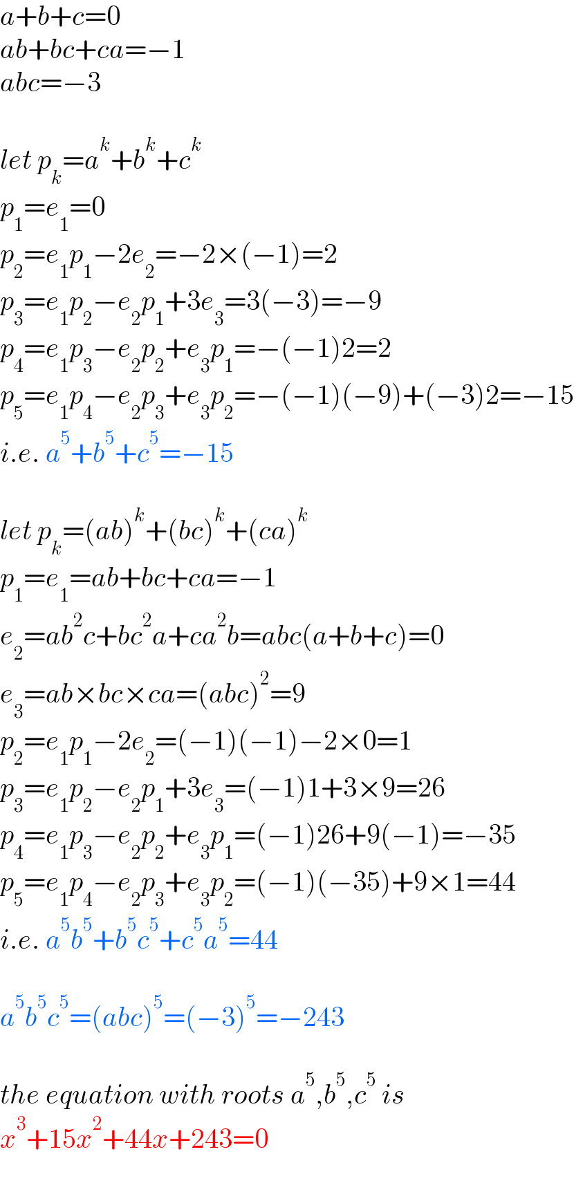 a+b+c=0  ab+bc+ca=−1  abc=−3    let p_k =a^k +b^k +c^k   p_1 =e_1 =0  p_2 =e_1 p_1 −2e_2 =−2×(−1)=2  p_3 =e_1 p_2 −e_2 p_1 +3e_3 =3(−3)=−9  p_4 =e_1 p_3 −e_2 p_2 +e_3 p_1 =−(−1)2=2  p_5 =e_1 p_4 −e_2 p_3 +e_3 p_2 =−(−1)(−9)+(−3)2=−15  i.e. a^5 +b^5 +c^5 =−15    let p_k =(ab)^k +(bc)^k +(ca)^k   p_1 =e_1 =ab+bc+ca=−1  e_2 =ab^2 c+bc^2 a+ca^2 b=abc(a+b+c)=0  e_3 =ab×bc×ca=(abc)^2 =9  p_2 =e_1 p_1 −2e_2 =(−1)(−1)−2×0=1  p_3 =e_1 p_2 −e_2 p_1 +3e_3 =(−1)1+3×9=26  p_4 =e_1 p_3 −e_2 p_2 +e_3 p_1 =(−1)26+9(−1)=−35  p_5 =e_1 p_4 −e_2 p_3 +e_3 p_2 =(−1)(−35)+9×1=44  i.e. a^5 b^5 +b^5 c^5 +c^5 a^5 =44    a^5 b^5 c^5 =(abc)^5 =(−3)^5 =−243    the equation with roots a^5 ,b^5 ,c^5  is  x^3 +15x^2 +44x+243=0  