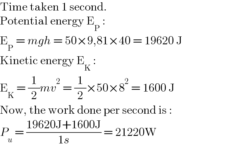 Time taken 1 second.  Potential energy E_P  :  E_P  = mgh = 50×9,81×40 = 19620 J  Kinetic energy E_K  :  E_K  = (1/2)mv^2  = (1/2)×50×8^2  = 1600 J  Now, the work done per second is :  P_u  = ((19620J+1600J)/(1s)) = 21220W  