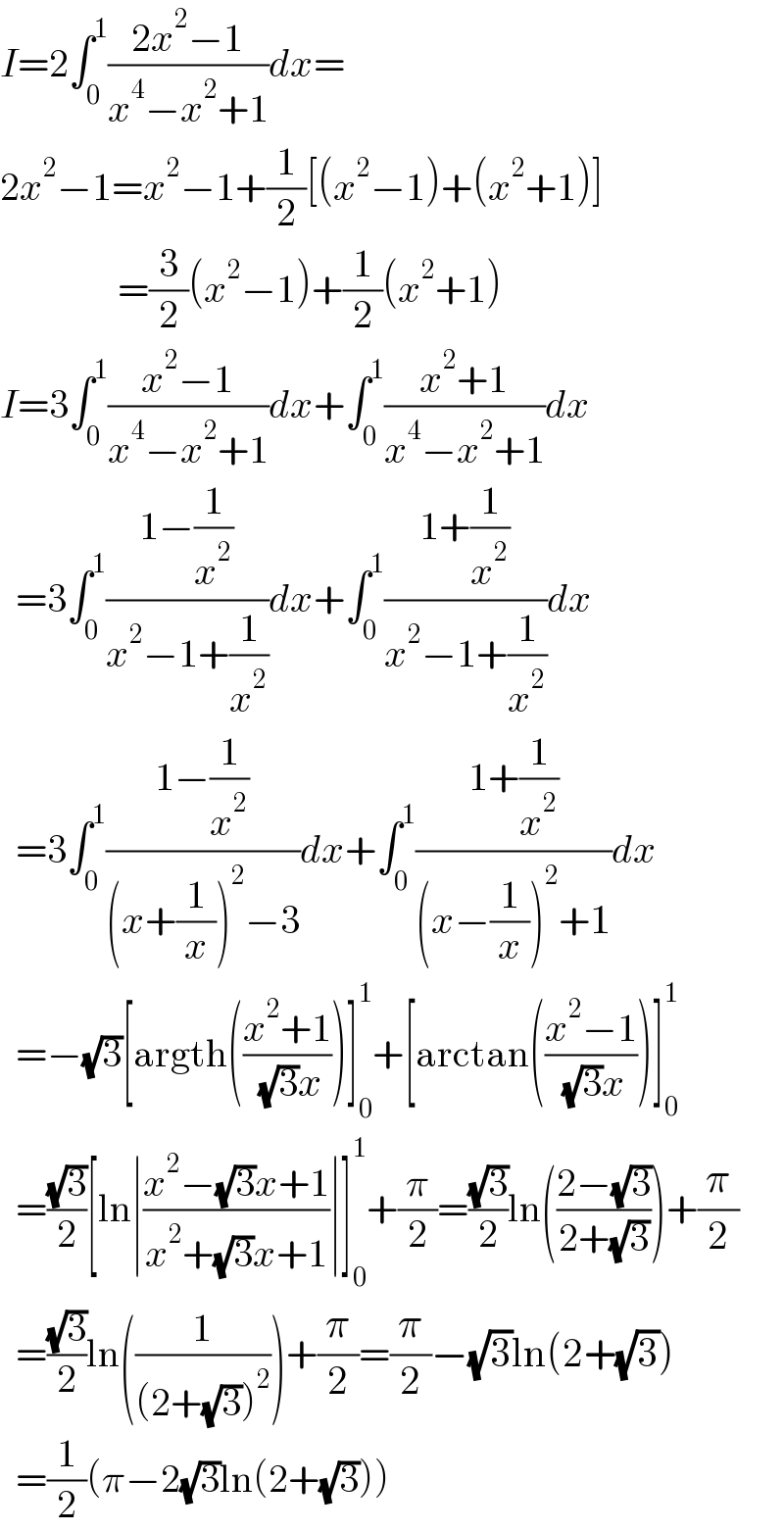 I=2∫_0 ^1 ((2x^2 −1)/(x^4 −x^2 +1))dx=  2x^2 −1=x^2 −1+(1/2)[(x^2 −1)+(x^2 +1)]                 =(3/2)(x^2 −1)+(1/2)(x^2 +1)  I=3∫_0 ^1 ((x^2 −1)/(x^4 −x^2 +1))dx+∫_0 ^1 ((x^2 +1)/(x^4 −x^2 +1))dx    =3∫_0 ^1 ((1−(1/x^2 ))/(x^2 −1+(1/x^2 )))dx+∫_0 ^1 ((1+(1/x^2 ))/(x^2 −1+(1/x^2 )))dx    =3∫_0 ^1 ((1−(1/x^2 ))/((x+(1/x))^2 −3))dx+∫_0 ^1 ((1+(1/x^2 ))/((x−(1/x))^2 +1))dx    =−(√3)[argth(((x^2 +1)/( (√3)x)))]_0 ^1 +[arctan(((x^2 −1)/( (√3)x)))]_0 ^1     =((√3)/2)[ln∣((x^2 −(√3)x+1)/(x^2 +(√3)x+1))∣]_0 ^1 +(π/2)=((√3)/2)ln(((2−(√3))/(2+(√3))))+(π/2)    =((√3)/2)ln((1/((2+(√3))^2 )))+(π/2)=(π/2)−(√3)ln(2+(√3))    =(1/2)(π−2(√3)ln(2+(√3)))  