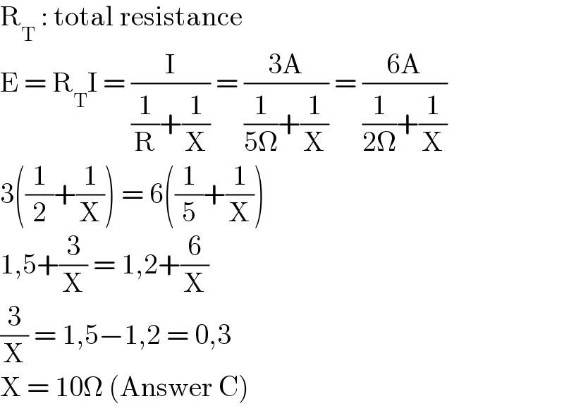 R_T  : total resistance  E = R_T I = (I/((1/R)+(1/X))) = ((3A)/((1/(5Ω))+(1/X))) = ((6A)/((1/(2Ω))+(1/X)))  3((1/2)+(1/X)) = 6((1/5)+(1/X))  1,5+(3/X) = 1,2+(6/X)  (3/X) = 1,5−1,2 = 0,3  X = 10Ω (Answer C)  