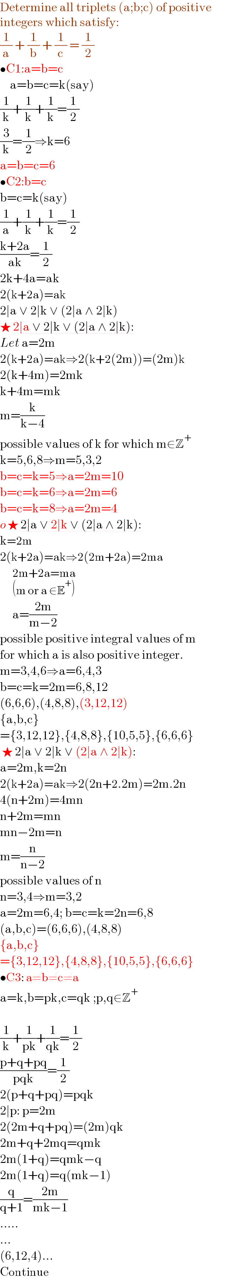 Determine all triplets (a;b;c) of positive  integers which satisfy:  (1/a) + (1/b) + (1/c) = (1/2)  •C1:a=b=c      a=b=c=k(say)  (1/k)+(1/k)+(1/k)=(1/2)  (3/k)=(1/2)⇒k=6  a=b=c=6  •C2:b=c  b=c=k(say)  (1/a)+(1/k)+(1/k)=(1/2)  ((k+2a)/(ak))=(1/2)  2k+4a=ak  2(k+2a)=ak  2∣a ∨ 2∣k ∨ (2∣a ∧ 2∣k)  ★ 2∣a ∨ 2∣k ∨ (2∣a ∧ 2∣k):  Let a=2m  2(k+2a)=ak⇒2(k+2(2m))=(2m)k  2(k+4m)=2mk  k+4m=mk  m=(k/(k−4))  possible values of k for which m∈Z^+   k=5,6,8⇒m=5,3,2  b=c=k=5⇒a=2m=10  b=c=k=6⇒a=2m=6  b=c=k=8⇒a=2m=4  o ★ 2∣a ∨ 2∣k ∨ (2∣a ∧ 2∣k):  k=2m  2(k+2a)=ak⇒2(2m+2a)=2ma       2m+2a=ma_((m or a ∈E^+ ))        a=((2m)/(m−2))  possible positive integral values of m  for which a is also positive integer.  m=3,4,6⇒a=6,4,3  b=c=k=2m=6,8,12  (6,6,6),(4,8,8),(3,12,12)  {a,b,c}  ={3,12,12},{4,8,8},{10,5,5},{6,6,6}   ★ 2∣a ∨ 2∣k ∨ (2∣a ∧ 2∣k):  a=2m,k=2n  2(k+2a)=ak⇒2(2n+2.2m)=2m.2n  4(n+2m)=4mn  n+2m=mn  mn−2m=n  m=(n/(n−2))  possible values of n  n=3,4⇒m=3,2  a=2m=6,4; b=c=k=2n=6,8  (a,b,c)=(6,6,6),(4,8,8)  {a,b,c}  ={3,12,12},{4,8,8},{10,5,5},{6,6,6}  •C3: a≠b≠c≠a  a=k,b=pk,c=qk ;p,q∈Z^+     (1/k)+(1/(pk))+(1/(qk))=(1/2)  ((p+q+pq)/(pqk))=(1/2)  2(p+q+pq)=pqk  2∣p: p=2m  2(2m+q+pq)=(2m)qk  2m+q+2mq=qmk  2m(1+q)=qmk−q  2m(1+q)=q(mk−1)  (q/(q+1))=((2m)/(mk−1))  .....  ...  (6,12,4)...  Continue  