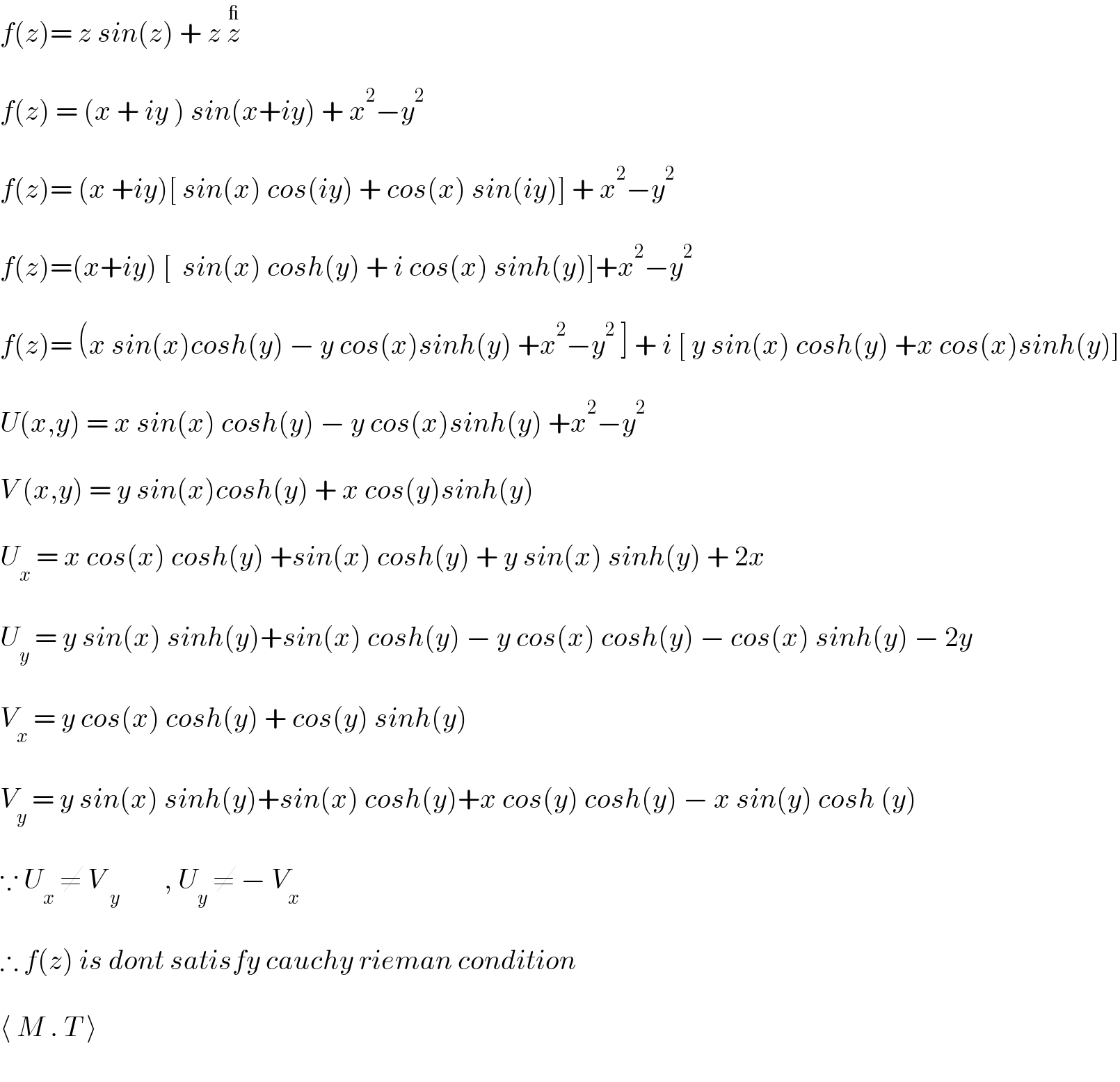 f(z)= z sin(z) + z z^_     f(z) = (x + iy ) sin(x+iy) + x^2 −y^2     f(z)= (x +iy)[ sin(x) cos(iy) + cos(x) sin(iy)] + x^2 −y^2     f(z)=(x+iy) [  sin(x) cosh(y) + i cos(x) sinh(y)]+x^2 −y^2     f(z)= (x sin(x)cosh(y) − y cos(x)sinh(y) +x^2 −y^2  ] + i [ y sin(x) cosh(y) +x cos(x)sinh(y)]    U(x,y) = x sin(x) cosh(y) − y cos(x)sinh(y) +x^2 −y^2     V (x,y) = y sin(x)cosh(y) + x cos(y)sinh(y)    U_x  = x cos(x) cosh(y) +sin(x) cosh(y) + y sin(x) sinh(y) + 2x    U_y  = y sin(x) sinh(y)+sin(x) cosh(y) − y cos(x) cosh(y) − cos(x) sinh(y) − 2y    V_x  = y cos(x) cosh(y) + cos(y) sinh(y)    V_y  = y sin(x) sinh(y)+sin(x) cosh(y)+x cos(y) cosh(y) − x sin(y) cosh (y)    ∵ U_x  ≠ V _y         , U_y  ≠ − V_x     ∴ f(z) is dont satisfy cauchy rieman condition    ⟨ M . T ⟩  