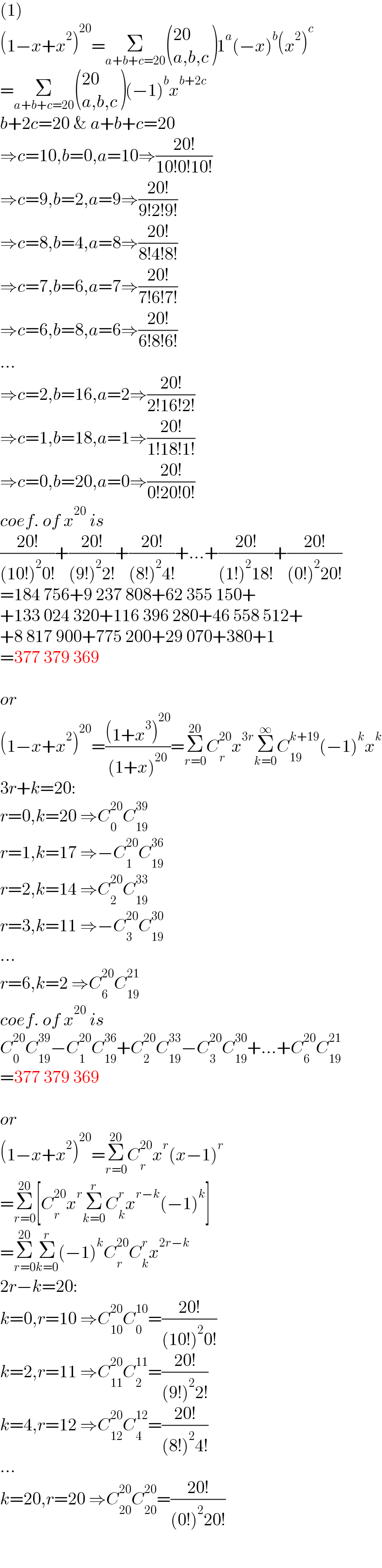 (1)  (1−x+x^2 )^(20) =Σ_(a+b+c=20)  (((20)),((a,b,c)) )1^a (−x)^b (x^2 )^c   =Σ_(a+b+c=20)  (((20)),((a,b,c)) )(−1)^b x^(b+2c)   b+2c=20 & a+b+c=20  ⇒c=10,b=0,a=10⇒((20!)/(10!0!10!))  ⇒c=9,b=2,a=9⇒((20!)/(9!2!9!))  ⇒c=8,b=4,a=8⇒((20!)/(8!4!8!))  ⇒c=7,b=6,a=7⇒((20!)/(7!6!7!))  ⇒c=6,b=8,a=6⇒((20!)/(6!8!6!))  ...  ⇒c=2,b=16,a=2⇒((20!)/(2!16!2!))  ⇒c=1,b=18,a=1⇒((20!)/(1!18!1!))  ⇒c=0,b=20,a=0⇒((20!)/(0!20!0!))  coef. of x^(20)  is  ((20!)/((10!)^2 0!))+((20!)/((9!)^2 2!))+((20!)/((8!)^2 4!))+...+((20!)/((1!)^2 18!))+((20!)/((0!)^2 20!))  =184 756+9 237 808+62 355 150+  +133 024 320+116 396 280+46 558 512+  +8 817 900+775 200+29 070+380+1  =377 379 369    or  (1−x+x^2 )^(20) =(((1+x^3 )^(20) )/((1+x)^(20) ))=Σ_(r=0) ^(20) C_r ^(20) x^(3r) Σ_(k=0) ^∞ C_(19) ^(k+19) (−1)^k x^k   3r+k=20:  r=0,k=20 ⇒C_0 ^(20) C_(19) ^(39)   r=1,k=17 ⇒−C_1 ^(20) C_(19) ^(36)   r=2,k=14 ⇒C_2 ^(20) C_(19) ^(33)   r=3,k=11 ⇒−C_3 ^(20) C_(19) ^(30)   ...  r=6,k=2 ⇒C_6 ^(20) C_(19) ^(21)   coef. of x^(20)  is  C_0 ^(20) C_(19) ^(39) −C_1 ^(20) C_(19) ^(36) +C_2 ^(20) C_(19) ^(33) −C_3 ^(20) C_(19) ^(30) +...+C_6 ^(20) C_(19) ^(21)   =377 379 369    or  (1−x+x^2 )^(20) =Σ_(r=0) ^(20) C_r ^(20) x^r (x−1)^r   =Σ_(r=0) ^(20) [C_r ^(20) x^r Σ_(k=0) ^r C_k ^r x^(r−k) (−1)^k ]  =Σ_(r=0) ^(20) Σ_(k=0) ^r (−1)^k C_r ^(20) C_k ^r x^(2r−k)   2r−k=20:  k=0,r=10 ⇒C_(10) ^(20) C_0 ^(10) =((20!)/((10!)^2 0!))  k=2,r=11 ⇒C_(11) ^(20) C_2 ^(11) =((20!)/((9!)^2 2!))  k=4,r=12 ⇒C_(12) ^(20) C_4 ^(12) =((20!)/((8!)^2 4!))  ...  k=20,r=20 ⇒C_(20) ^(20) C_(20) ^(20) =((20!)/((0!)^2 20!))  