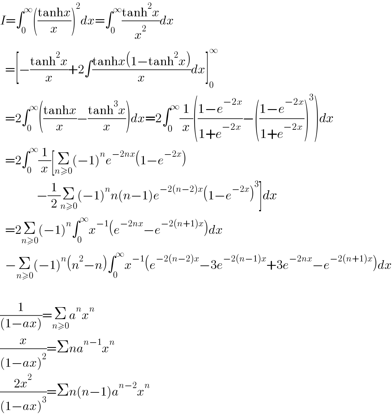 I=∫_0 ^∞ (((tanhx)/x))^2 dx=∫_0 ^∞ ((tanh^2 x)/x^2 )dx    =[−((tanh^2 x)/x)+2∫((tanhx(1−tanh^2 x))/x)dx]_0 ^∞     =2∫_0 ^∞ (((tanhx)/x)−((tanh^3 x)/x))dx=2∫_0 ^∞ (1/x)(((1−e^(−2x) )/(1+e^(−2x) ))−(((1−e^(−2x) )/(1+e^(−2x) )))^3 )dx    =2∫_0 ^∞ (1/x)[Σ_(n≥0) (−1)^n e^(−2nx) (1−e^(−2x) )               [−(1/2)Σ_(n≥0) (−1)^n n(n−1)e^(−2(n−2)x) (1−e^(−2x) )^3 ]dx    =2Σ_(n≥0) (−1)^n ∫_0 ^∞ x^(−1) (e^(−2nx) −e^(−2(n+1)x) )dx    −Σ_(n≥0) (−1)^n (n^2 −n)∫_0 ^∞ x^(−1) (e^(−2(n−2)x) −3e^(−2(n−1)x) +3e^(−2nx) −e^(−2(n+1)x) )dx    (1/((1−ax)))=Σ_(n≥0) a^n x^n   (x/((1−ax)^2 ))=Σna^(n−1) x^n   ((2x^2 )/((1−ax)^3 ))=Σn(n−1)a^(n−2) x^n   