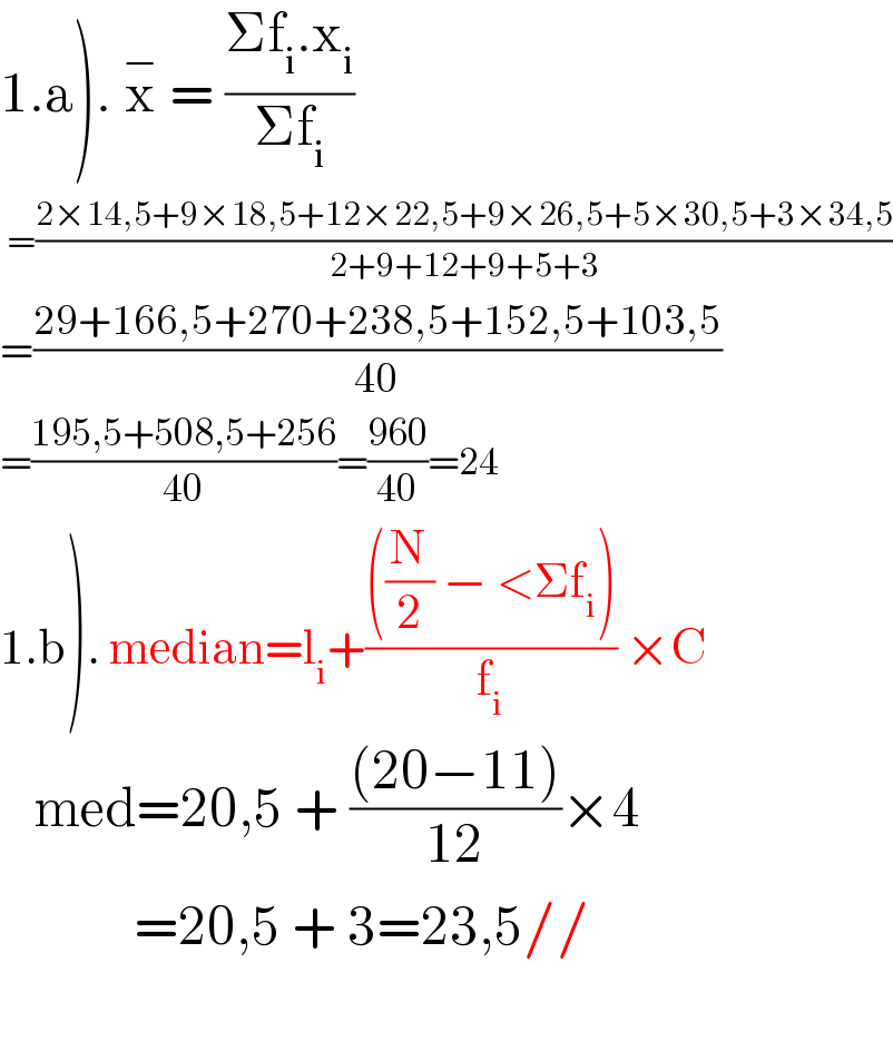 1.a). x^−  = ((Σf_i .x_i )/(Σf_i ))    =((2×14,5+9×18,5+12×22,5+9×26,5+5×30,5+3×34,5)/(2+9+12+9+5+3))  =((29+166,5+270+238,5+152,5+103,5)/(40))  =((195,5+508,5+256)/(40))=((960)/(40))=24  1.b). median=l_i +((((N/2) − <Σf_i ))/f_i ) ×C     med=20,5 + (((20−11))/(12))×4              =20,5 + 3=23,5//    