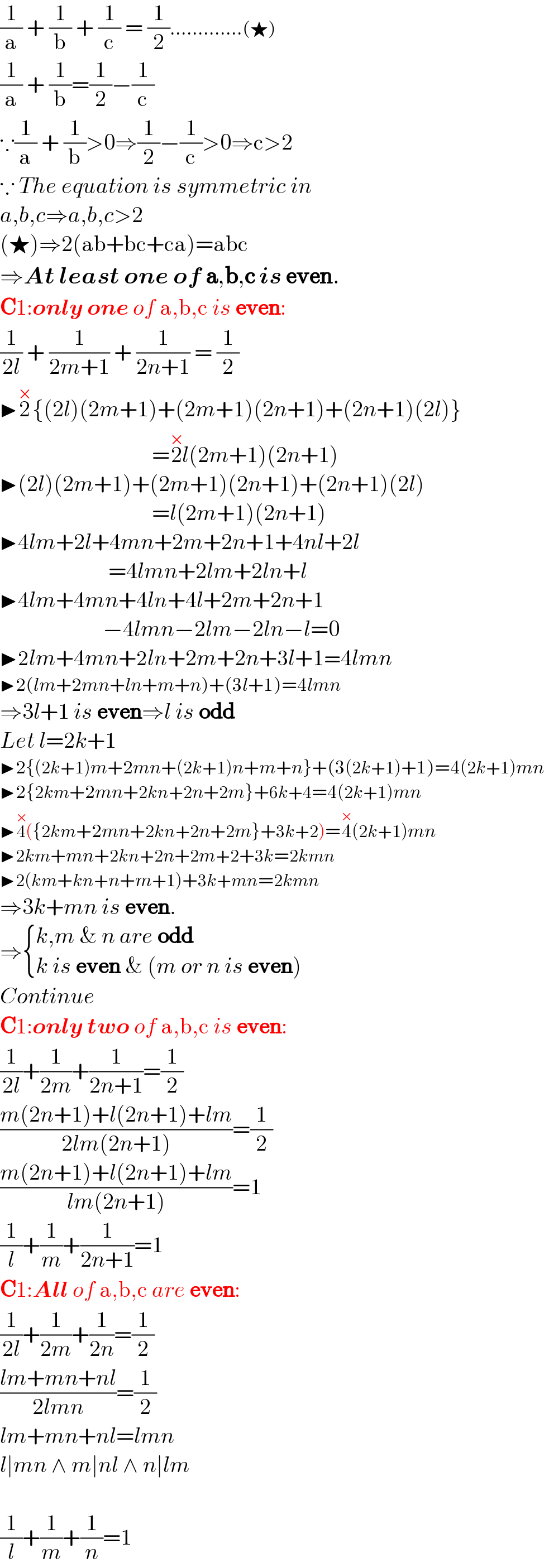 (1/a) + (1/b) + (1/c) = (1/2).............(★)  (1/a) + (1/b)=(1/2)−(1/c)  ∵(1/a) + (1/b)>0⇒(1/2)−(1/c)>0⇒c>2  ∵ The equation is symmetric in  a,b,c⇒a,b,c>2  (★)⇒2(ab+bc+ca)=abc  ⇒At least one of a,b,c is even.  C1:only one of a,b,c is even:  (1/(2l)) + (1/(2m+1)) + (1/(2n+1)) = (1/2)  ▶2^× {(2l)(2m+1)+(2m+1)(2n+1)+(2n+1)(2l)}                                    =2^(×) l(2m+1)(2n+1)  ▶(2l)(2m+1)+(2m+1)(2n+1)+(2n+1)(2l)                                    =l(2m+1)(2n+1)  ▶4lm+2l+4mn+2m+2n+1+4nl+2l                                  =4lmn+2lm+2ln+l  ▶4lm+4mn+4ln+4l+2m+2n+1                         −4lmn−2lm−2ln−l=0  ▶2lm+4mn+2ln+2m+2n+3l+1=4lmn  ▶2(lm+2mn+ln+m+n)+(3l+1)=4lmn  ⇒3l+1 is even⇒l is odd  Let l=2k+1  ▶2{(2k+1)m+2mn+(2k+1)n+m+n}+(3(2k+1)+1)=4(2k+1)mn  ▶2{2km+2mn+2kn+2n+2m}+6k+4=4(2k+1)mn  ▶4^(×) ({2km+2mn+2kn+2n+2m}+3k+2)=4^(×) (2k+1)mn  ▶2km+mn+2kn+2n+2m+2+3k=2kmn  ▶2(km+kn+n+m+1)+3k+mn=2kmn  ⇒3k+mn is even.  ⇒ { ((k,m & n are odd)),((k is even & (m or n is even))) :}  Continue  C1:only two of a,b,c is even:  (1/(2l))+(1/(2m))+(1/(2n+1))=(1/2)  ((m(2n+1)+l(2n+1)+lm)/(2lm(2n+1)))=(1/2)  ((m(2n+1)+l(2n+1)+lm)/(lm(2n+1)))=1  (1/l)+(1/m)+(1/(2n+1))=1  C1:All of a,b,c are even:  (1/(2l))+(1/(2m))+(1/(2n))=(1/2)  ((lm+mn+nl)/(2lmn))=(1/2)  lm+mn+nl=lmn  l∣mn ∧ m∣nl ∧ n∣lm    (1/l)+(1/m)+(1/n)=1  