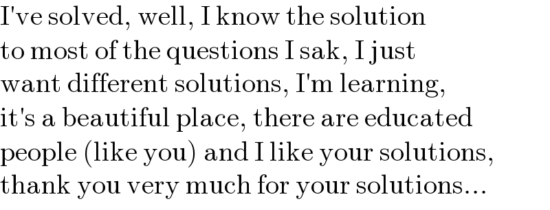 I′ve solved, well, I know the solution  to most of the questions I sak, I just  want different solutions, I′m learning,  it′s a beautiful place, there are educated  people (like you) and I like your solutions,  thank you very much for your solutions...  