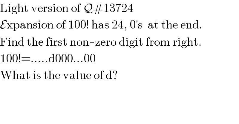 Light version of Q#13724  Expansion of 100! has 24, 0′s  at the end.  Find the first non-zero digit from right.  100!=.....d000...00  What is the value of d?  