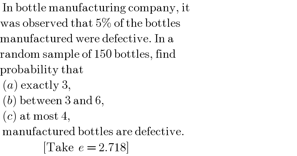  In bottle manufacturing company, it  was observed that 5% of the bottles  manufactured were defective. In a   random sample of 150 bottles, find   probability that    (a) exactly 3,   (b) between 3 and 6,   (c) at most 4,   manufactured bottles are defective.                    [Take  e = 2.718]  