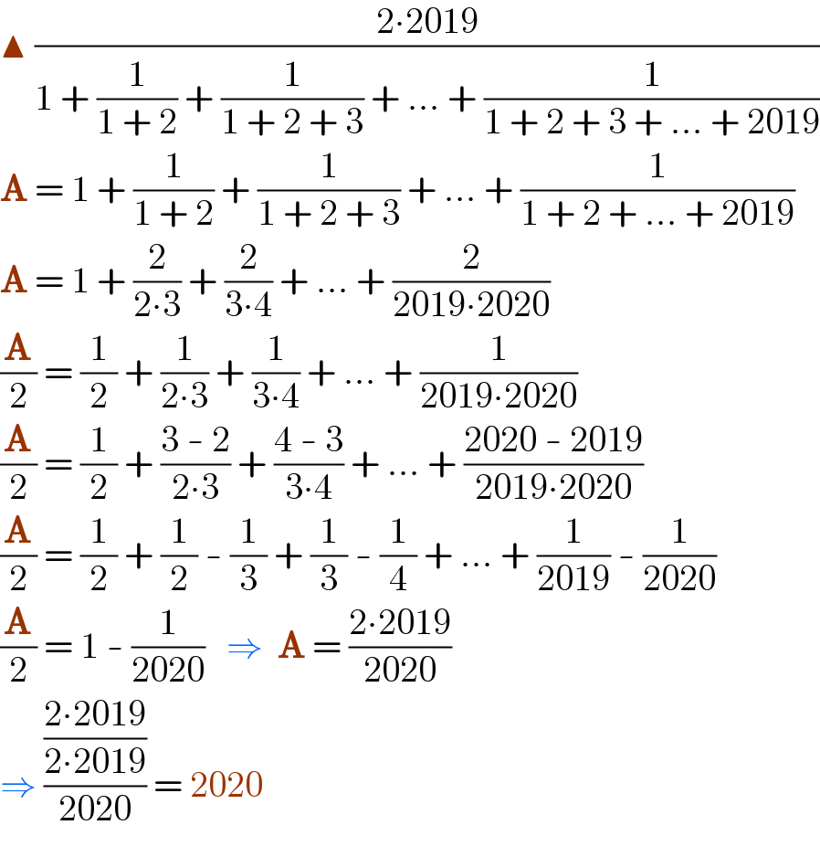 ▲ ((2∙2019)/(1 + (1/(1 + 2)) + (1/(1 + 2 + 3)) + ... + (1/(1 + 2 + 3 + ... + 2019))))  A = 1 + (1/(1 + 2)) + (1/(1 + 2 + 3)) + ... + (1/(1 + 2 + ... + 2019))  A = 1 + (2/(2∙3)) + (2/(3∙4)) + ... + (2/(2019∙2020))  (A/2) = (1/2) + (1/(2∙3)) + (1/(3∙4)) + ... + (1/(2019∙2020))  (A/2) = (1/2) + ((3 - 2)/(2∙3)) + ((4 - 3)/(3∙4)) + ... + ((2020 - 2019)/(2019∙2020))  (A/2) = (1/2) + (1/2) - (1/3) + (1/3) - (1/4) + ... + (1/(2019)) - (1/(2020))  (A/2) = 1 - (1/(2020))   ⇒  A = ((2∙2019)/(2020))  ⇒ (((2∙2019)/(2∙2019))/(2020)) = 2020  