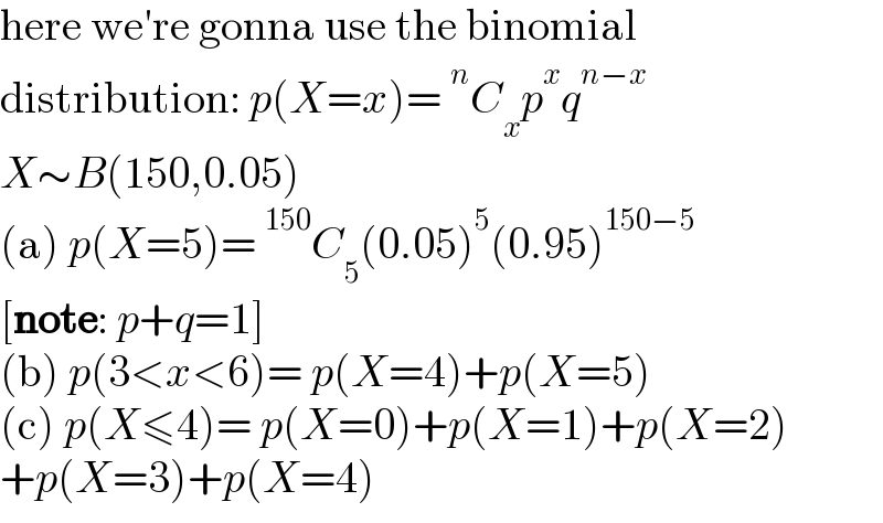 here we′re gonna use the binomial  distribution: p(X=x)=^n C_x p^x q^(n−x)   X∼B(150,0.05)  (a) p(X=5)=^(150) C_5 (0.05)^5 (0.95)^(150−5)   [note: p+q=1]  (b) p(3<x<6)= p(X=4)+p(X=5)  (c) p(X≤4)= p(X=0)+p(X=1)+p(X=2)  +p(X=3)+p(X=4)  