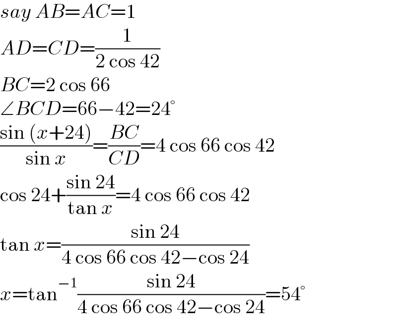 say AB=AC=1  AD=CD=(1/(2 cos 42))  BC=2 cos 66  ∠BCD=66−42=24°  ((sin (x+24))/(sin x))=((BC)/(CD))=4 cos 66 cos 42  cos 24+((sin 24)/(tan x))=4 cos 66 cos 42  tan x=((sin 24)/(4 cos 66 cos 42−cos 24))  x=tan^(−1) ((sin 24)/(4 cos 66 cos 42−cos 24))=54°  