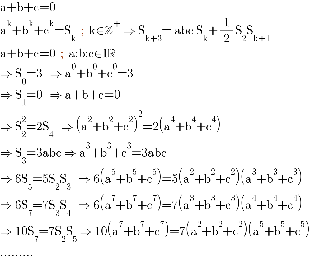 a+b+c=0  a^k +b^k +c^k =S_k   ;  k∈Z^+  ⇒ S_(k+3) = abc S_k + (1/2) S_2 S_(k+1)   a+b+c=0  ;  a;b;c∈IR  ⇒ S_0 =3   ⇒ a^0 +b^0 +c^0 =3  ⇒ S_1 =0   ⇒ a+b+c=0  ⇒ S_2 ^2 =2S_4    ⇒ (a^2 +b^2 +c^2 )^2 =2(a^4 +b^4 +c^4 )  ⇒ S_3 =3abc ⇒ a^3 +b^3 +c^3 =3abc  ⇒ 6S_5 =5S_2 S_3    ⇒ 6(a^5 +b^5 +c^5 )=5(a^2 +b^2 +c^2 )(a^3 +b^3 +c^3 )  ⇒ 6S_7 =7S_3 S_4    ⇒ 6(a^7 +b^7 +c^7 )=7(a^3 +b^3 +c^3 )(a^4 +b^4 +c^4 )  ⇒ 10S_7 =7S_2 S_5  ⇒ 10(a^7 +b^7 +c^7 )=7(a^2 +b^2 +c^2 )(a^5 +b^5 +c^5 )  .........  