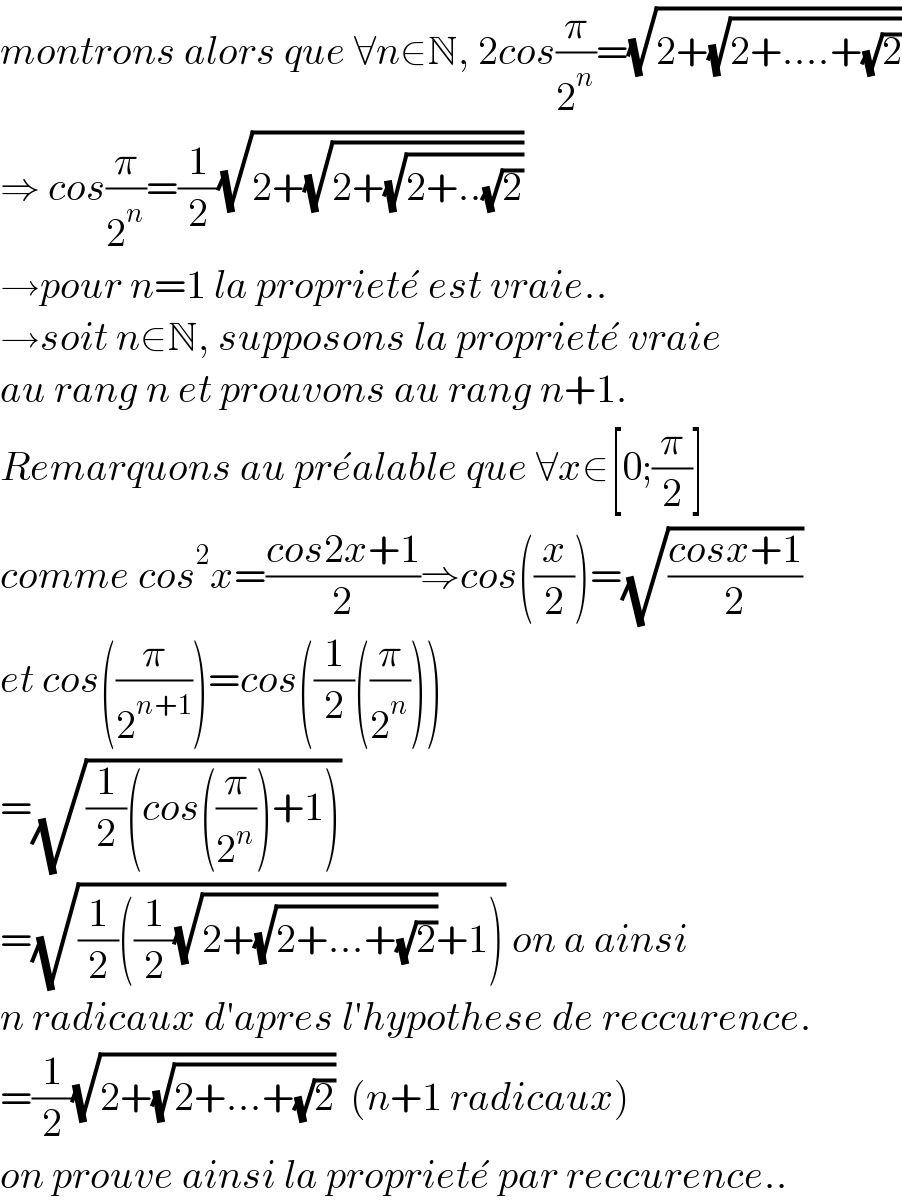montrons alors que ∀n∈N, 2cos(π/2^n )=(√(2+(√(2+....+(√2)))))  ⇒ cos(π/2^n )=(1/2)(√(2+(√(2+(√(2+..(√2)))))))  →pour n=1 la propriete^�  est vraie..  →soit n∈N, supposons la propriete^�  vraie  au rang n et prouvons au rang n+1.  Remarquons au pre^� alable que ∀x∈[0;(π/2)]  comme cos^2 x=((cos2x+1)/2)⇒cos((x/2))=(√((cosx+1)/2))  et cos((π/2^(n+1) ))=cos((1/2)((π/2^n )))  =(√((1/2)(cos((π/2^n ))+1)))  =(√((1/2)((1/2)(√(2+(√(2+...+(√2)))))+1))) on a ainsi  n radicaux d′apres l′hypothese de reccurence.  =(1/2)(√(2+(√(2+...+(√2)))))  (n+1 radicaux)  on prouve ainsi la propriete^�  par reccurence..  
