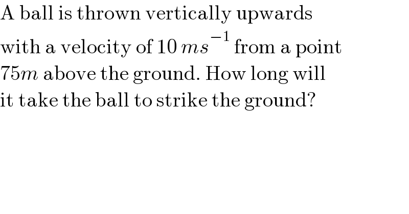 A ball is thrown vertically upwards  with a velocity of 10 ms^(−1)  from a point  75m above the ground. How long will  it take the ball to strike the ground?  