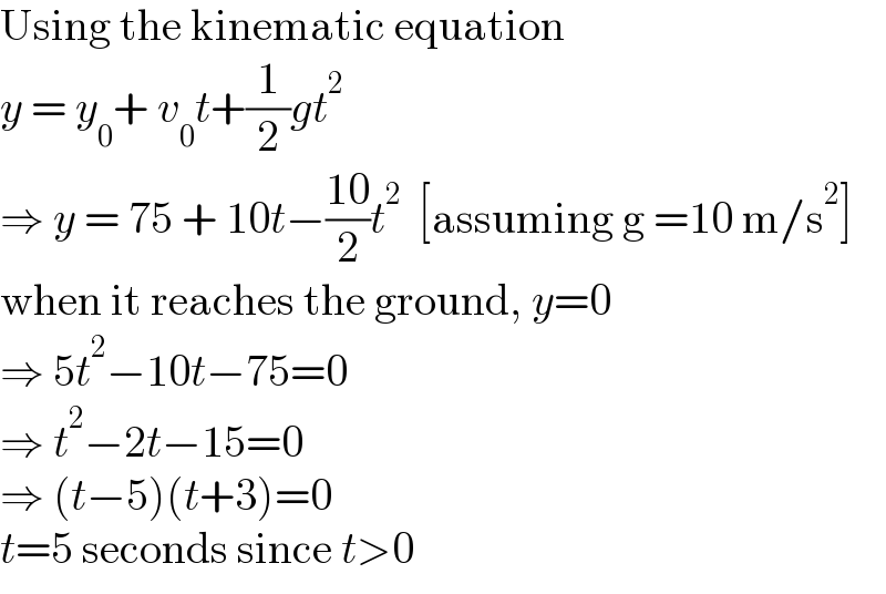 Using the kinematic equation  y = y_0 + v_0 t+(1/2)gt^2   ⇒ y = 75 + 10t−((10)/2)t^2   [assuming g =10 m/s^2 ]  when it reaches the ground, y=0  ⇒ 5t^2 −10t−75=0  ⇒ t^2 −2t−15=0  ⇒ (t−5)(t+3)=0  t=5 seconds since t>0  