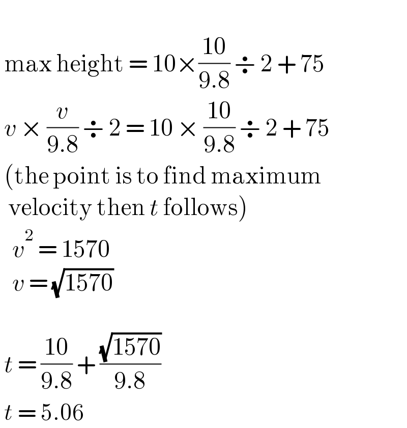     max height = 10×((10)/(9.8)) ÷ 2 + 75   v × (v/(9.8)) ÷ 2 = 10 × ((10)/(9.8)) ÷ 2 + 75   (the point is to find maximum    velocity then t follows)     v^2  = 1570     v = (√(1570))         t = ((10)/(9.8)) + ((√(1570))/(9.8))                     t = 5.06  