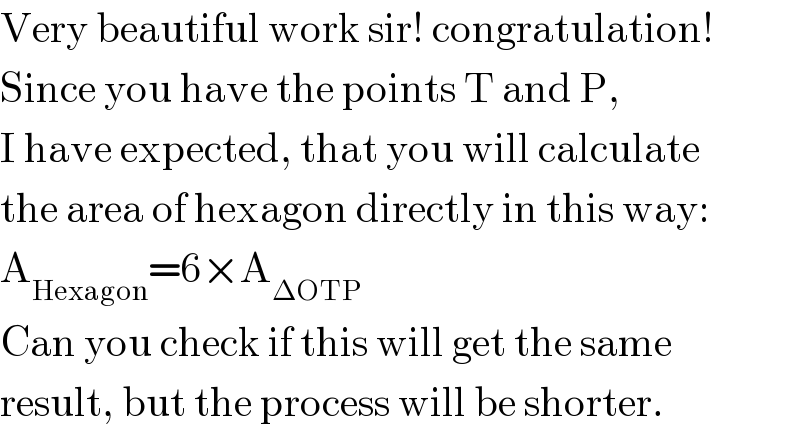 Very beautiful work sir! congratulation!  Since you have the points T and P,   I have expected, that you will calculate  the area of hexagon directly in this way:  A_(Hexagon) =6×A_(ΔOTP)   Can you check if this will get the same  result, but the process will be shorter.  