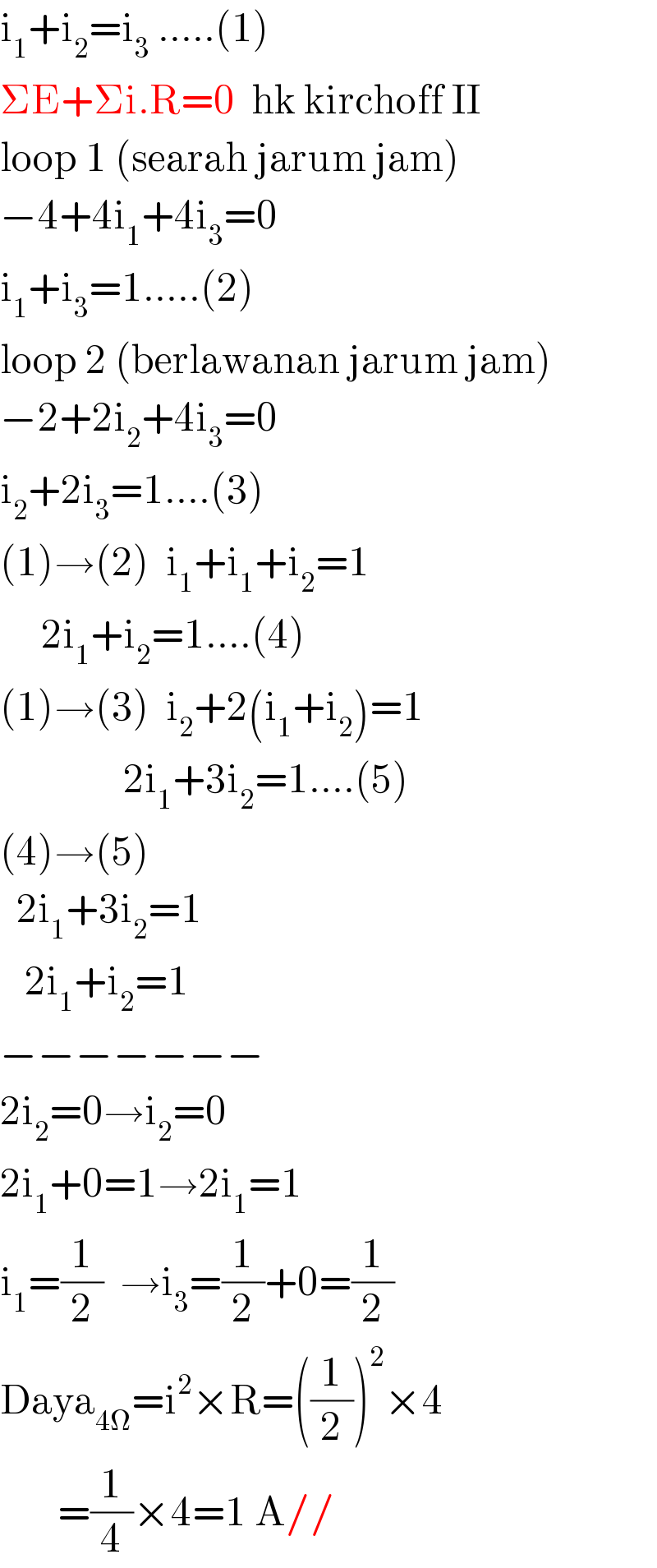 i_1 +i_2 =i_3  .....(1)  ΣE+Σi.R=0  hk kirchoff II  loop 1 (searah jarum jam)  −4+4i_1 +4i_3 =0  i_1 +i_3 =1.....(2)   loop 2 (berlawanan jarum jam)  −2+2i_2 +4i_3 =0  i_2 +2i_3 =1....(3)  (1)→(2)  i_1 +i_1 +i_2 =1       2i_1 +i_2 =1....(4)  (1)→(3)  i_2 +2(i_1 +i_2 )=1                 2i_1 +3i_2 =1....(5)  (4)→(5)    2i_1 +3i_2 =1     2i_1 +i_2 =1  −−−−−−−  2i_2 =0→i_2 =0  2i_1 +0=1→2i_1 =1  i_1 =(1/2)  →i_3 =(1/2)+0=(1/2)  Daya_(4Ω) =i^2 ×R=((1/2))^2 ×4         =(1/4)×4=1 A//  