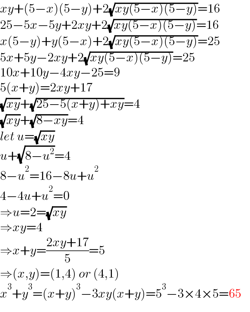xy+(5−x)(5−y)+2(√(xy(5−x)(5−y)))=16  25−5x−5y+2xy+2(√(xy(5−x)(5−y)))=16  x(5−y)+y(5−x)+2(√(xy(5−x)(5−y)))=25  5x+5y−2xy+2(√(xy(5−x)(5−y)))=25  10x+10y−4xy−25=9  5(x+y)=2xy+17  (√(xy))+(√(25−5(x+y)+xy))=4  (√(xy))+(√(8−xy))=4  let u=(√(xy))  u+(√(8−u^2 ))=4  8−u^2 =16−8u+u^2   4−4u+u^2 =0  ⇒u=2=(√(xy))  ⇒xy=4  ⇒x+y=((2xy+17)/5)=5  ⇒(x,y)=(1,4) or (4,1)  x^3 +y^3 =(x+y)^3 −3xy(x+y)=5^3 −3×4×5=65  