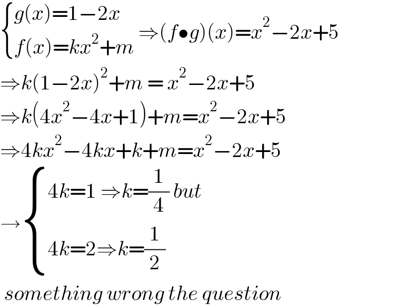  { ((g(x)=1−2x)),((f(x)=kx^2 +m)) :} ⇒(f•g)(x)=x^2 −2x+5  ⇒k(1−2x)^2 +m = x^2 −2x+5  ⇒k(4x^2 −4x+1)+m=x^2 −2x+5  ⇒4kx^2 −4kx+k+m=x^2 −2x+5  → { ((4k=1 ⇒k=(1/4) but)),((4k=2⇒k=(1/2))) :}   something wrong the question  