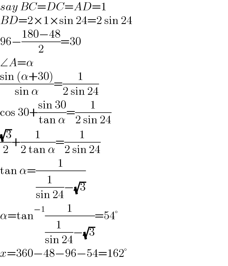 say BC=DC=AD=1  BD=2×1×sin 24=2 sin 24  96−((180−48)/2)=30  ∠A=α  ((sin (α+30))/(sin α))=(1/(2 sin 24))  cos 30+((sin 30)/(tan α))=(1/(2 sin 24))  ((√3)/2)+(1/(2 tan α))=(1/(2 sin 24))  tan α=(1/((1/(sin 24))−(√3)))  α=tan^(−1) (1/((1/(sin 24))−(√3)))=54°  x=360−48−96−54=162°  