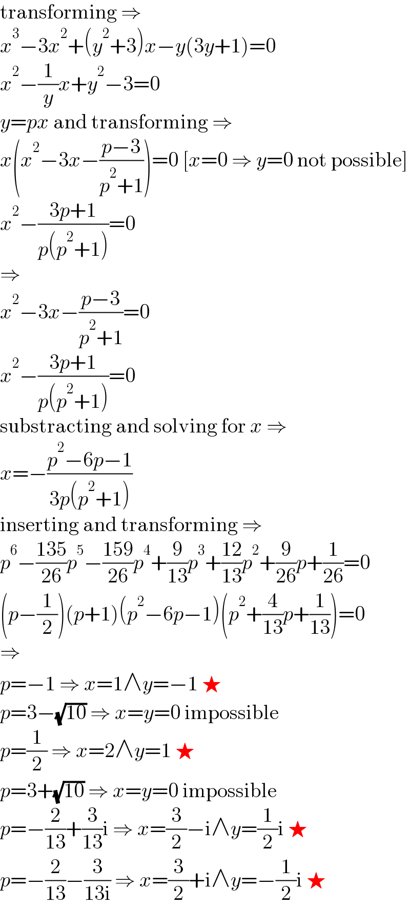 transforming ⇒  x^3 −3x^2 +(y^2 +3)x−y(3y+1)=0  x^2 −(1/y)x+y^2 −3=0  y=px and transforming ⇒  x(x^2 −3x−((p−3)/(p^2 +1)))=0 [x=0 ⇒ y=0 not possible]  x^2 −((3p+1)/(p(p^2 +1)))=0  ⇒  x^2 −3x−((p−3)/(p^2 +1))=0  x^2 −((3p+1)/(p(p^2 +1)))=0  substracting and solving for x ⇒  x=−((p^2 −6p−1)/(3p(p^2 +1)))  inserting and transforming ⇒  p^6 −((135)/(26))p^5 −((159)/(26))p^4 +(9/(13))p^3 +((12)/(13))p^2 +(9/(26))p+(1/(26))=0  (p−(1/2))(p+1)(p^2 −6p−1)(p^2 +(4/(13))p+(1/(13)))=0  ⇒  p=−1 ⇒ x=1∧y=−1 ★  p=3−(√(10)) ⇒ x=y=0 impossible  p=(1/2) ⇒ x=2∧y=1 ★  p=3+(√(10)) ⇒ x=y=0 impossible  p=−(2/(13))+(3/(13))i ⇒ x=(3/2)−i∧y=(1/2)i ★  p=−(2/(13))−(3/(13i)) ⇒ x=(3/2)+i∧y=−(1/2)i ★  
