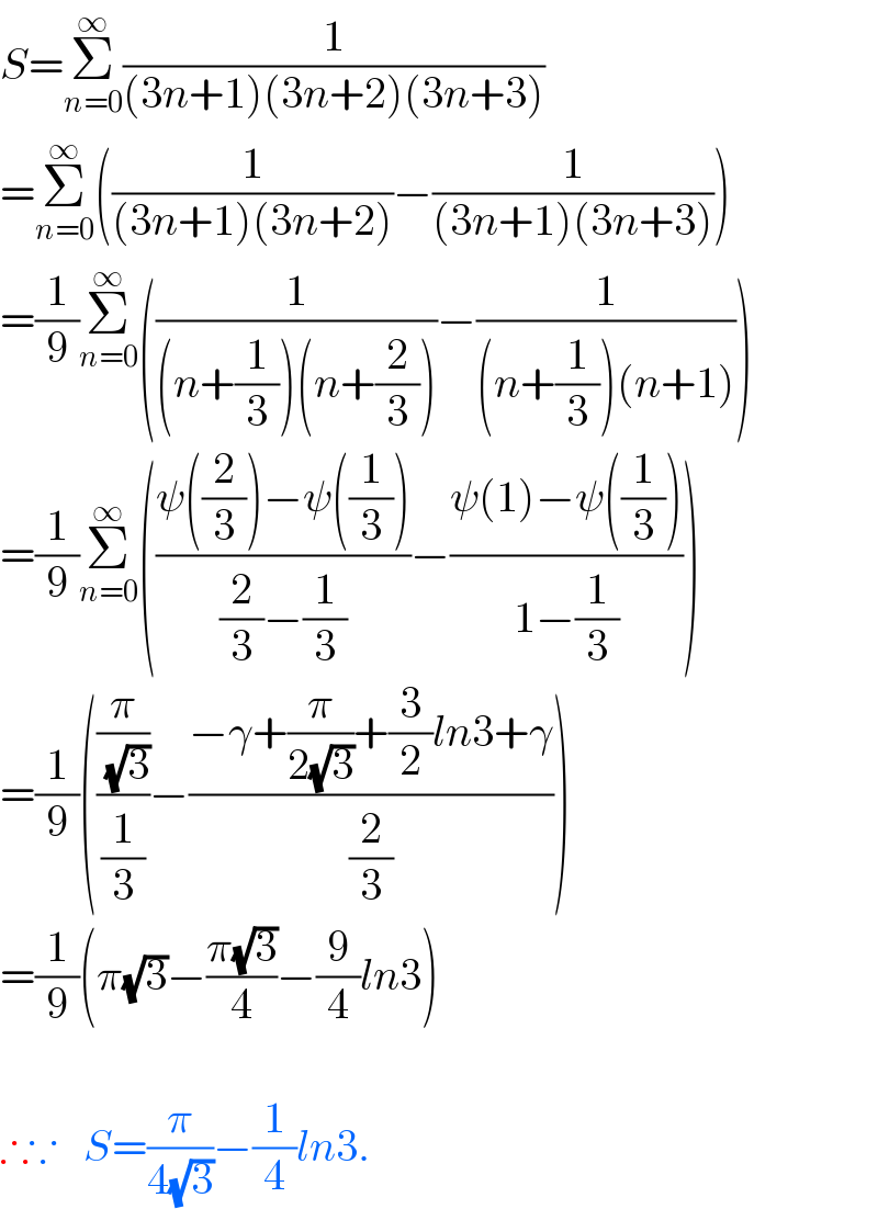S=Σ_(n=0) ^∞ (1/((3n+1)(3n+2)(3n+3)))  =Σ_(n=0) ^∞ ((1/((3n+1)(3n+2)))−(1/((3n+1)(3n+3))))  =(1/9)Σ_(n=0) ^∞ ((1/((n+(1/3))(n+(2/3))))−(1/((n+(1/3))(n+1))))  =(1/9)Σ_(n=0) ^∞ (((ψ((2/3))−ψ((1/3)))/((2/3)−(1/3)))−((ψ(1)−ψ((1/3)))/(1−(1/3))))  =(1/9)(((π/( (√3)))/(1/3))−((−γ+(π/(2(√3)))+(3/2)ln3+γ)/(2/3)))  =(1/9)(π(√3)−((π(√3))/4)−(9/4)ln3)    ∴∵   S=(π/(4(√3)))−(1/4)ln3.  